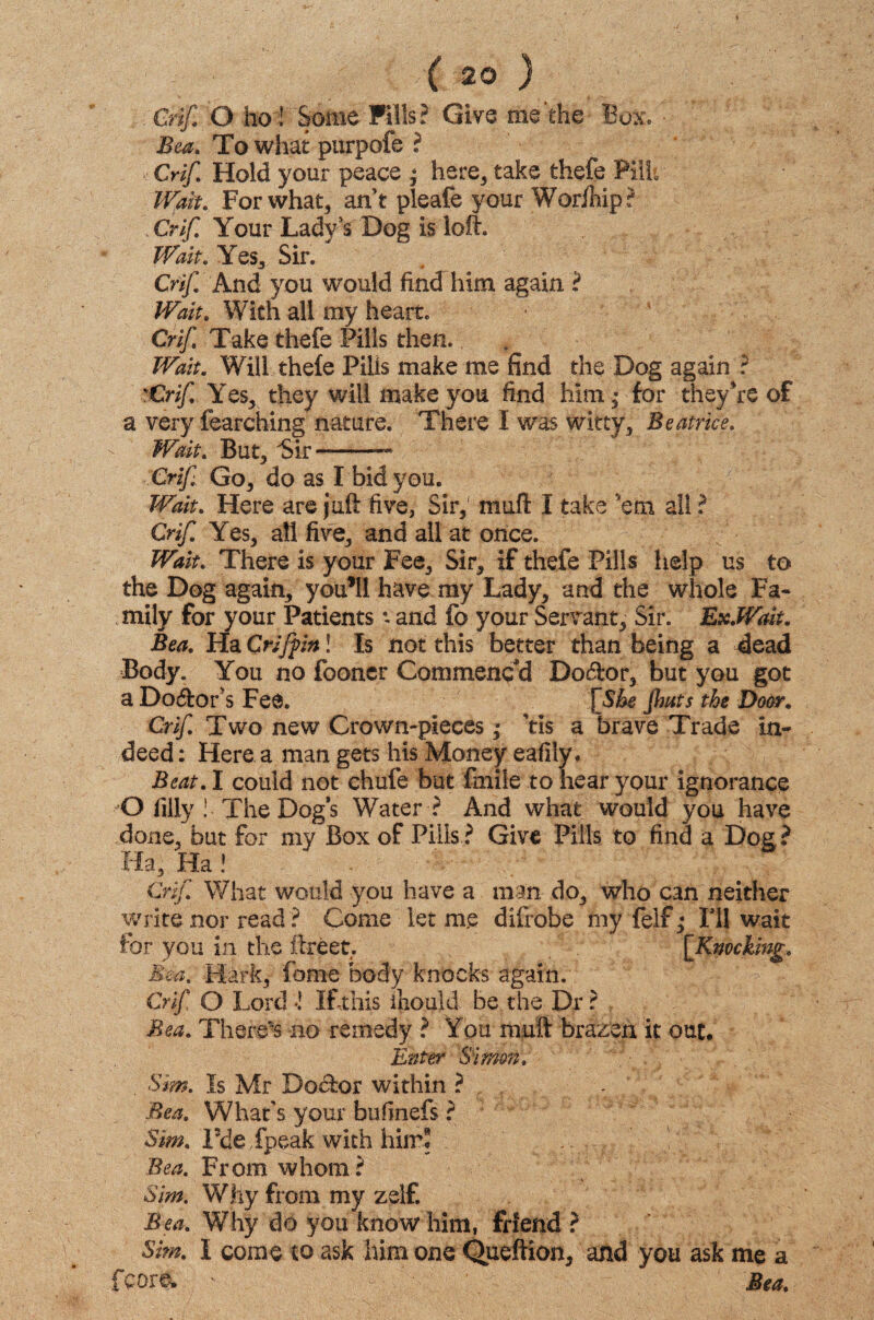 Crif O ho J' Some Fills? Give me’the Box, Bea. To what purpofe ? Crif Hold your peace * here, take thefe Pilh Wait. For what, an t pleafe your Wor/hip? Crif Your Lady’s Dog is loft. Wait. Yes, Sir. Crif. And you would find him again ? Wait. With all my heart. Crif Take thefe Pills then. Wait. Will thele Pills make me find the Bog again ? vCrif Yes, they will make you find him • for they're of a very fearching nature. There I was witty, Beatrice. Wait. But, 'Sir-— Crif Go, do as I bid you. Wait. Here are juft five, Sir, muft I take 'em all ? Crif. Yes, all five, and all at once. Wait. There is your Fee, Sir, if thefe Pills help us to the Dog again, you’ll have my Lady, and the whole Fa¬ mily for your Patients valid fo your Servant, Sir. ExWalt. Bea. Ha Griffm! Is not this better than being a dead Body. You no fooner Commenced Doctor, but you got a Doctor's Fee. \She flints the Door. Crif Two new Crown-pieces ,* Yis a brave Trade in¬ deed : Here a man gets his Money eafily. Beat. I could not chufe but fmile to hear your ignorance O filly ! The Dog's Water ? And what would you have done, but for my Box of Pills ? Give Pills to find a Dog ? Ha, Ha! Crif. What would you have a man do, who can neither write nor read ? Come let me difrobe fiiy feif; Ill wait for you in the ftreet, [[Knocking. Bea. Hark, fome body knocks again.' Crif O Lord •! If this ihould be the Dr ? Bea. There's no remedy ? You muft brazen it out. Enter Simon. Sim. Is Mr Doctor within ? Bea. What's your bufinefs ? Sim. I5de Xpeak with him! x / Bea. From whom? Sim. Why from my zelf. Bea. Why do you know him, friend ? Sim. I come to ask him one Queftion, and you ask me a fcore. ' Bea.