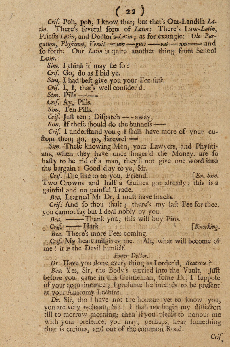 ( « ) Crif Poh, poh, I know that,* but that’s Out-Landifh La¬ tin. There's feveral forts of Latin: There's Law-Latin, VrlcRs Latin, and Do&orVL^; as for example: Qlo Fur- gatum, Fhyficum, Vomit —— um -—guts —— out -—- an d fo forth; Our Latin is quite another thing from School Latin. Sim. I think it may be fo ? Crif. Go, do as I bid ye. Sim. I had belt give you your Fee firft* Crif. t, I, that's well confider d. Stm. Pills*—— Crif. Ay, Pills. Sim4 Ten Pills. Crif Juft ten : Difpatch ~ away, Sim. If thefe fhould do the butinefs —- Crif. I underftand you ; I {hall have more of your eu- ftom then,- go, go, farewel -— Sim. YTheie knowing Men, your Lawyers, and PhyfitL ans, when they have once finger’d the Money, are fo hafty to be rid of a man, they5il not give one word into the bargain : Good d ay to ye. Sir. Crif The like to to you, Fifiend. [&. Sim. Two Crowns and half a Guinea got already * this is a gainful and no painful Trade. Bea. Learned Mr Dr, I muft havefnacks. Crip And fo thou fhalt * there’s my laft Fee for thee, you cannot fay but I deal nobly by you. Bea. ——Thank you,* this will buy Pins. . Crif! -—*** Hark ! ' \Kmcking. Bea. There*s more Fees coming. - Crif. My heart mifgives;.Nnie. Ah, what will become of me ! it is the Devil himfelf. Enter DoBor. Dr. Have you done every thing as I order'd, Beatrice r Bea. Yes, Sir, the Body's carried into the Vault. Jifft before you came in this Gentleman, ibme Dr, I fuppofe of your acquaintance * Y prefume he intends to be prefent at your Anatomy Ledum. Dr. Sir, tho I have not the honour yet to know you, you are very welcom. Sir. I Jhail not begin my diffecton till to morrow morning; then if you pleafe to honour me with your prefence, you may, perhaps, hear fume thing that is curious, and out of the common Road; Crift