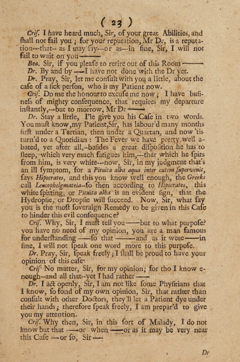 ( 23 ) Crif. I have heard much. Sir, of your great Abilities, and fliall not fail you ,* for your reputation, Mr Dr, is a reputa¬ tion—that-as I may lay—or as—in fine. Sir, I will not fait to wait on you-— Bea. Sir, if you pleafe to retire out of this Room —— Dr. By and by —X have not done with the Dr yet. Dr. Pray, Sir, let me confult with you a little, about the cafe of a Tick perfon, who is my Patient now. Crif. Do me the honour to excufe me now; I have bufi- nefs of mighty confequence, that requires my departure inftantly,—-but to morrow7, Mr Dr-- Dr. Stay a little. Fie give you his Cafe in two Words. Youmuft know,my Patient,Sir, has labour’d many months ftrft under a Tertian, then under a Quartan, and now ’tis turn’d to a Quotidian : The Fever we have pretty well a- bated, yet after all,-befides a great difpojtion he has to fleep, which very much fatigues him,—-thar which he fpits from him, is very white—now. Sir, in my judgment that’s an ill fymptom, for a Tituita alba aqua inter cutem fupervenit, fays Hipocrates, and this you know well enough, the Greeks call Leucopbelgmateia-.-fo then according to Hipocrates, this white {pitting, or Tituita alba is an evident fign, that the Hydropfie, or Dropfie will fucceed. Now, Sir, what fay you is the moft foveraign Remedy to be given in this Cafe to hinder this evil confequence? Crif Why, Sir, I muft tell you-‘but to what purpofe? you have no need of my opinion, you are a man famous For underftanding——fo that——and as it were——in fine, I will not (peak one word more to this purpofe. Dr. Pray, Sir, fpeak freely1 fhall be proud to have your opinion' of this cafe*. Crif No matter. Sir, for my opinion^ for tho I know e- nough—and all that—yet I had rather— Dr. I ad openly, Sir, I am not like forge Phyfitians that I know, fo fond of my own opinion, Sir, that rather than confult with other Dodors, they’ll let a Patient dye under their hands; therefore fpeak freely, I am prepar’d to give you my attention, Crif Why then. Sir, in this fort of Malady, I do not know but that —or when ^or as it may be very near this Cafe — or fo, Sir ^—- Dr