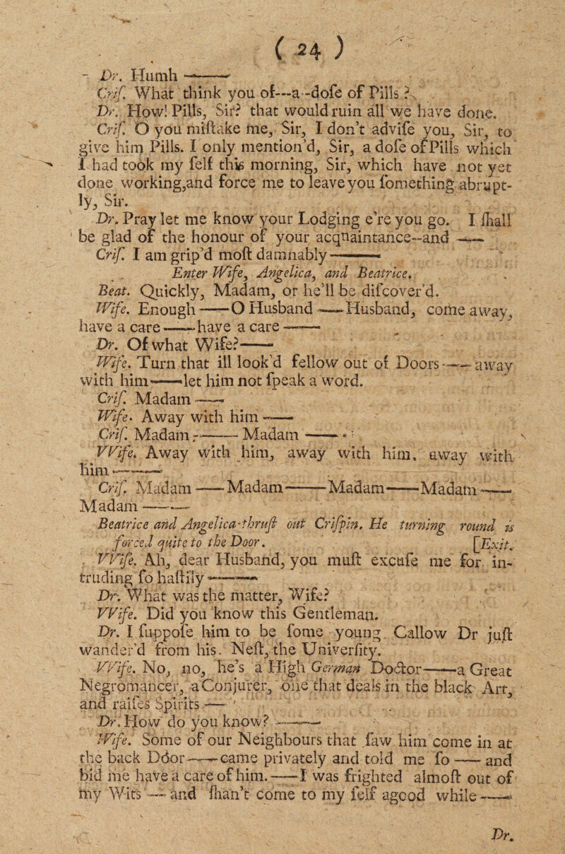 - fir. Humh —~ Crif. What think you of—a-dofe of Pills ? Dr. How! Pills, Sir? that would ruin all we have done. Crif. Oyou miftake me, Sir, I don’t advife you, Sir, to give him Pills. I only mention’d, Sir, a dole of Pills which I had took my felf this morning. Sir, which have not yet done working,and Force me to leave you fomething abrupt¬ ly, Sir.. Dr. Pray let me know your Lodging e’re you go. be glad or the honour of your acquaintance-and Crif. I am grip'd moil damnably-—— Enter Wife, Angelica, and Beatrice. Beat. Quickly, Madam, or he’ll be difcovef ch Wife. Enough -—O Husband —Husband, come away, have a care—r* have a care I fliall Dr. Of what Wife?-- Wife. Turn that ill look’d fellow out of Doors-—away with him—»let him not fpeak a word. Crif Madam—- Wife. Away with him — Crif Madam——— Madam —— A'. Wife. Away with him, away with him, away with lllITl KtirWi Crif. Madam -—: Madam—— Madam—-Madam-—— Madam-—— Beatrice and Angelica-thrufi out Griffin, He turning round is forced quite to the Door. [Exit. Wife, Ah, dear Husband, you muft excufe me for in¬ truding fo haftlly *«——*• Dr. What was the matter. Wife? -V P f ff f Wife. Did you know this Gentleman. Dr. I fuppole him to be fonie young Callow Dr juft wander’d from his. Neft, the Univerfity. Wife. No, no, lie’s a High German Doctor—a Great Necromancer, a Conjurer, one that deals in the black Art, and raifes Spirits —- ' Dr, Plow do you know? ———> Wife. Some of our Neighbours that jaw him come in at the back Ddor——came privately and told me fo-and bid me have a care of him. — I was frighted almoft out of iny Wits'—and fhan’t come to my felf agood while-—*