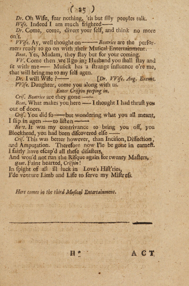 f §5 ) Dr. Oh Wife, Fear nothing, Ms but (illy peoples talk, * Wife, Indeed I am much frighted — Dr, Come, come, divert your felf, and think no more onY Wife. Ay, well thought on~— Beatrice are the perfor- men' ready to go on with .their Mufical Entertainment, Beat. Yes, Madam, they flay but for your coming, VV. Come then .we ll go in: Husband you (hall ftay and (it with me -— Mufick has 'a ftrange influence ©Yime, that will bring me to my felf agen. Dr. I will Wife ?—[Dr, Wifi, Ang. Exeunt Wife, Daughter, come you along with us. Enter Griffin feefing in, Crif Beatrice are they gone —— Beat. What makes you here —-«I thought I had thruft you out of doors. CHf You did fo~~—but wondering what you all I flip in agen -—-to iiften— Be^t. It was my contrivance to bring you off you Blockhead, you had been difcovered elfe —- Crif. This was better however, than Incifion, Diffeftion and Ampupation, Therefore now He be gone in earneft I fairly have efcap’d all thefe diiafters, And wouai not run the Rifque again for twenty Mattery 8eat. faint hearted, Crifpin! In fpight of all ill luck in Love’s HiftYies, Fde venture limb and Life toferve my Miftrdi Here comes in the third Mufical Entertainment*