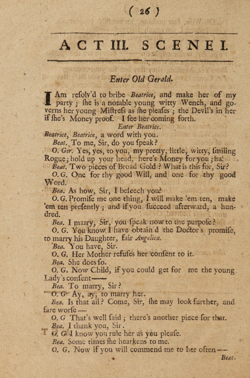 A C T IIL SCENE! I Am refolv'd to bribe Beatrice, and make her of my party • fhe is a notable young witty Wench, and go. verns her young Miftrefs as /he pleafes ; the Devil’s in her if /he’s Money proof I fee her coming forth. Enter' Beatrice. Beatrice, Beatrice, a word with you. Beat. To me5 Sir, do you fpeak? O. Ger: Yes, yes, to you, my pretty, little, witty, fmiling Rogue,* hold up your head, here's Money for you ,* ha! Beat. Two pieces of Broad Gold ? What is this for. Sir? O. G. One for thy good Will, and one for thy good Word. Bea. As how. Sir, I beteech you? O. G. Promife me one thing, I will make ’em ten, make 'em ten prefently ; and if you fucceed afterward, a hun¬ dred. Bea. I marry. Sir, you fpeak now to the purpofe? O. G. You know I have obtain d the Dolor's promife, to marry his Daughter, fair Angelica. Bea. You have. Sir. (X. G. Her Mother refutes her content to it. Bea. She does fo. O. G* Now Child, if you could get for me the young Lady's confent—— Bea. To marry. Sir? O. G* Ay, ay; to marry her. Bea. Is that all ? Come, Sir, (he may look further, and fare worfe — O.G That’s well faid ,* there’s another piece for that. f. Bea. I thank you. Sir. O. G I know you rule her as you pleafe. Bea. Some times /lie hearkens to me. O, G, Now if you will commend me to her often-— * Beat.*