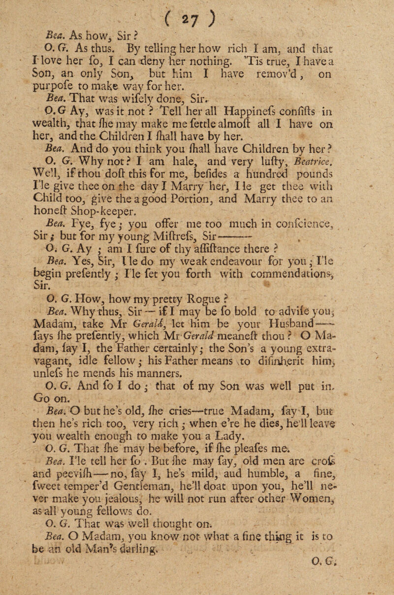 Bea. As. how, Sir ? O. G. As thus. By telling her how rich I am3 and that I love her fo, I can deny her nothing. Tis true, I have a Son, an only Son, but him I have remov’d, on purpofe to make way for her. Bea. That was wifely done. Sir. 0. G Ay, was it not ? Tell her all Happinefs confifts in wealth, that flie may make me fettle almoft all I have on her, and the-Children I fhall have by her. Bea. And do you think you fhall have Children by her? O. G. Why not? I am hale, and very lufty, Beatrice. Well, if thou doll this for me, befides a hundred pounds Tie give thee on the day I Marry her, lie get thee with Child too, give the a good Portion, and Marry thee to an honeft Shop-keeper. Bea. Fye, fye ,* you offer me too much in confidence. Sir i but for my young Miftrefs, Sir—— O. G. Ay ,• am I fure of thy affiftance there ? Bea. Yes, Sir, He do my weak endeavour for you,* He begin prefently ; lie fet you forth with commendations*. Sir. O. G. How, how my pretty Rogue ? Bea. Why thus. Sir —- if I may be fo bold to advile you * Madam, take Mr Gerald, let him be your Husband — fays fhe prefently, which Mr Gerald meaneff thou ? O Ma¬ dam, lay I, the Father certainly • the Son's a young extra¬ vagant, idle fellow • his Father means \to difinhjerit him, unlefs he mends his manners. O. G. And fo I do p that of my Son was well put in. Go on. Bea. O but he's old, fhe cries—true Madam, fay I, but then he’s rich too, very rich ,• when e’re he dies, hell leave you wealth enough to make you a Lady. O. G. That fhe may be before, if fhe pleafes me. Bed. Fie tell her fo . But {he may fay, old men are crofe and peevifh—no, fay I, he’s mild, aud humble, a fine, fweet temper’d Gentleman, hell doat upon you, he’ll ne¬ ver make you jealous, he will not run after other Women, as all young fellows do. O. G. That was well thought on. Bea. O Madam, you know not what a fine thing it is to be an old Man’s darling. . v ^ ; T ■ ■ ' ' a&;