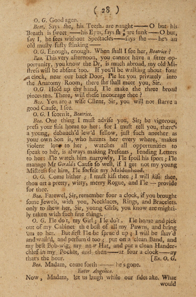 t ■CK G. Good agen. . ito, Says file, his. Teefin are naught —*-»0 but his. '.Breath is fweet —his Eyes,,fays fli-J are funk—-O but, fay I, he fees without Spectacle's--fays fhe-he’s an okl mufty fufty Sinking—- O. G. Enough, enough. When fhall I fee her, Beatrice ? This very afternoon, you cannot have a fitter op¬ portunity, you know the Dr, is much abroad, my old Mi- ftrcfs will be a-bfent too. If you*ll be walking about four clock, near our back Door, Pie let you privately into the Anatomy Room, there fhex iliall meet you, Sir. 0,G Holdup thy hand, He make the three broad pieces ten. There,, will thefe incouragc thee ? Bea, You are a wife Client, Sir, you will not Starve a good Caufe, I lee. O. G. I fcornit, Beatrice. Bea. One thing I muft advife you. Sir,- be vigorous, prefs your fait home to her: fori muft tell you, there’s a young, debauch'd lewsd fellow, juft fuch another as your own Son is, who haunts her every where, makes violent love to her , watches all opportunities to fpeak to her, is always making Prefents, fending Letters to her: Tie watch him narrowly, Lie fpoil his fport; Tie manage Mr Geralds Caufe fo welf if 1 get not my young Miftrefs for him. He forfeit my Maidenhead. O.-G. Come hither ,* I muft kifs thee • I will kifs thee, thou -art a pretty, witty, merry Rogue, and He — provide for thee. Bea. Farewel, Sir, remember four a clock, if you brought fotne Jewels, with you. Necklaces, Rings, and Bracelets, only to Jhew her. Sir, young Girls, you know are mighti¬ ly taken with fuch fine things.. O. G. He do t, my Girl $ He doft. He home and pick out of my Cabinet th e beft of all my Pawns, and bring ’em to her. But fir ft lie be fpmc'd up * I will be fliav’d and wallfd® and perfum'd too ,• put on a clean Band, and my beft Bob-wig, my ne w Elat, and put a clean Hander- chief in my; Pocket, and then--—at four a clock—ay that’s the hour. [E#, O, G. Bea. Madam,, come forth he's gone. ■ Enter Angelica. Now, Madam, let us laugh while our fides ake. What .would
