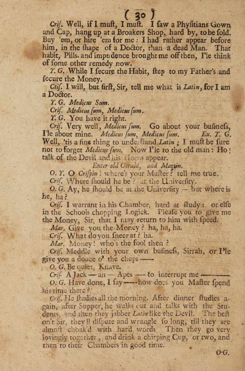 Crif., Well, if I muft, I mu ft. I faw a Phyfitians Gown and Cap, hangup at a Breakers Shop, hard by, to be fold. Buy 'em, or hire ’em for me : I had rather appear before him, in the fhape of a Do&or, than a dead Man. That habit, Piilss and impudence brought me off then. Fie think of fome other remedy now. T. G. While I fecure the Habit, ftep to my Father’s and fecure the Money. - - i Ctif I will, but firft. Sir, tell me what is Latin, for I am a Dodor. x ; /:^ Wj T, G, Medicm Sum, • Crif. Medicm fumy Medicm fum. T. G. You have it right. Crif Very well, Medicm fum. Go about your bufinefs, He about mine. Medicm fum. Medicm fum. Ex. T. G. Well, ’tis a fine thing to underftand Latin ; I mufit be fure not to forget Medicos fum. Now Fie to the old man: Ho \ talk of the Devil and his Horns appear. Enter old Gerald, and Martin. O. T. O Crifpm ! where’s your Mailer ? tell me true. Crif Where fiiould he be ? at the U liverfity. 0, G. Ay, he fiiould be at the Uuiverfity — but where is he, ha?. Crif. I warrant in his Chamber, hard at ffudy t or elfe in the Schools chopping Logick. Pleafe you to give me the Money, Sir, that I may return to him with fpeed: ~ Mar. Give you theWloney ? ha, ha, ha. Crif What do voii fneer at ? ha. Mar. Money! who's.the fool then ?. Crif. Meddle with your own bufmefs. Sirrah, or Pie give you a douce d1 the chapsj™*- O. G. Be quiet, Knave. - Crif A Jack—an — Apes — to interrupt me —. O.G. Have.done, I fay*—#howd©es you Mailer fpend his time there f* ; . Crif. Hejludies all the morning. After dinner ftudies a- gain, after Supper, he walks out and talks with the Stm dents, and then they Jabber Laihrlike the Devil. The bell or/t Sir, they 11 difpute and wrangle fio long, till they are al-moft xhbakd with hard words. Then they go very lovingly together , and drink a chirping Cup, or two, and then to their Chambers in good time. 0*G,