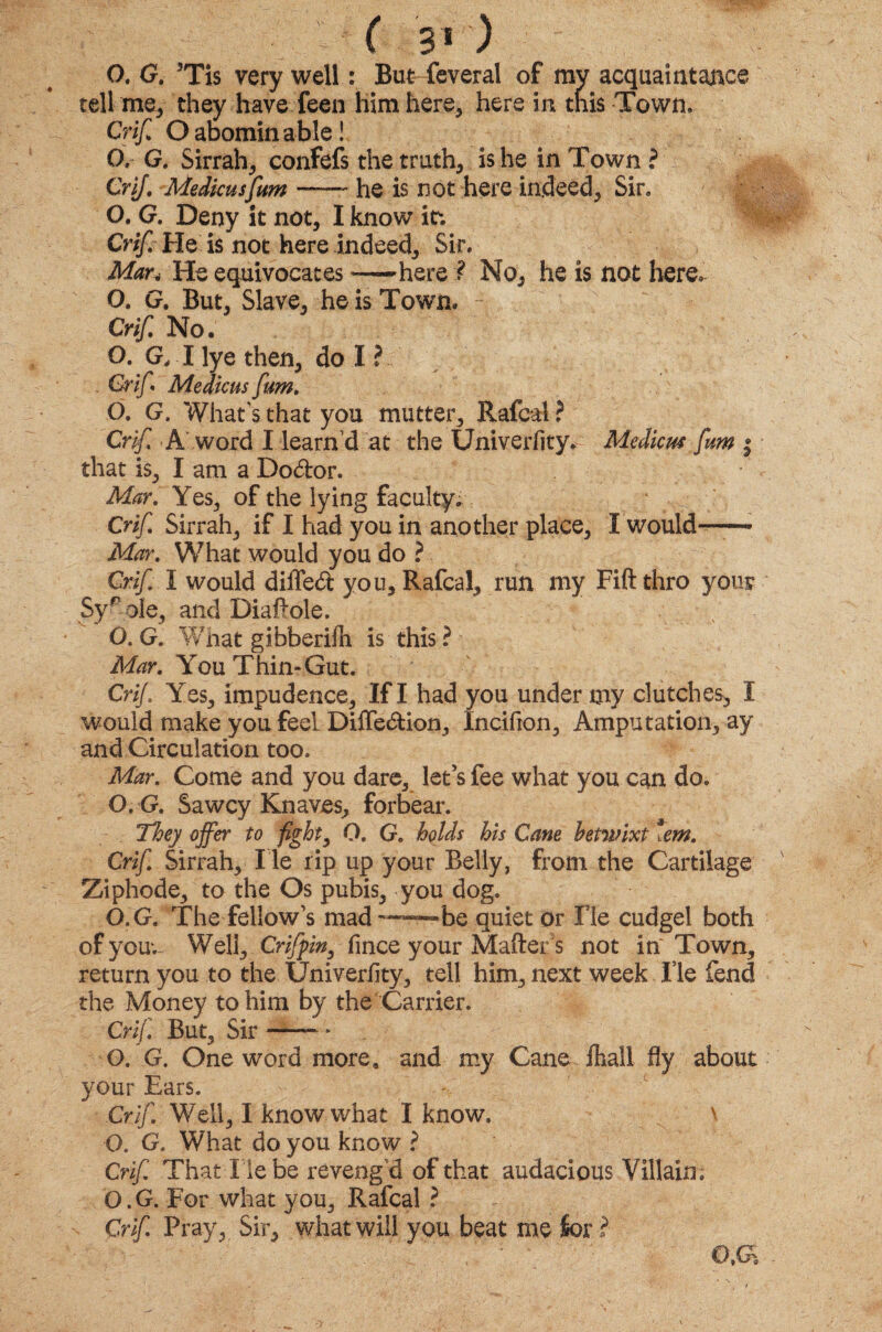 O. G. 5Tis very well: But feveral of my acquaintance tell me, they have feen him here, here in this Town. Crif O abominable! O, G. Sirrah, confefs the truths is he in Town ? Crif. Medkusfum ——- he is not here indeed, Sir. O. G. Deny it not, I know it. Crif He is not here indeed. Sir. Mar4 He equivocates —here ? No, he is not here. O. G. But, Slave, he is Town. Crif, No. O. G, I lye then, do I ? . Crif • Medicus fum. O. G. What's that you mutter, Rafcal ? Crif A word I learn d at the Univerfity. Medicus fum | that is, I am a Do&or. Mar. Yes, of the lying faculty. Crif Sirrah, if I had you in another place, i would™ Mar. What would you do ? Crif I would diffedt you, Rafcal, run my Fift thro your Syr ole, and Diaftole. O. G. What gibberilh is this ? Mar. You Thin-Gut. Crif Yes, impudence, If I had you under my clutches, 1 would make you feel Diffeftion, Incifion, Amputation, ay and Circulation too. Mar. Come and you dare, let’s fee what you can do. O.G. Sawcy Knaves, forbear. They offer to fight, O. G. holds his Cane betwixt iem. Crif Sirrah, l ie rip up your Belly, from the Cartilage Ziphode, to the Os pubis, you dog. O.G. The fellow’s mad—be quiet or Fie cudgel both ofyouu Well, Crifyin, fince your Mafter s not in Town, return you to the Univerfity, tell him, next week He fend the Money to him by the Carrier. Crif But, Sir-- * Q. G. One word more, and my Cane fhali fly about your Ears. Crif Well, I know what I know. v O. G. What do you know ? Crif That Tie be reveng 'd of that audacious Villain; O.G. For what you, Rafcal ? Crif Pray, Sir, what will you beat me Ser f 0,G%