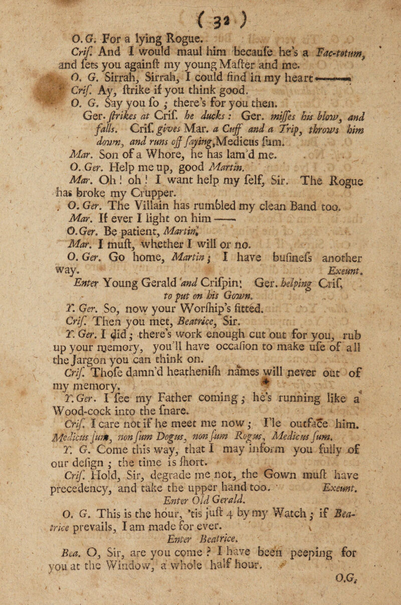 (3*) O. G. For a lying Rogue. Crif And I would maul him becaufe he's a Fac-t&tuw? and fees you againft my young Mafter and me. O. G. Sirrah, Sirrah, I could find in my heart *—• * Crif. Ay, ftrike if you think good, v O. G, Say you fo ,* there’s for you then. Ger. firikes at Crif. he ducks: Ger. mijfes his blow, and falls. Crif. gives Mar. a Cuff and a Trip3 throws him dovm3 and runs off ffjingjs/iodicus ium„ Mar. Son of a Whore, he has lam'd me. O. Ger. Help me up, good Martin. Mir. Oh ! oh ! I want help my felf, Sir, The Hogue has broke my Crupper. ; O. Ger. The Villain has rumbled my dean Band too. Mar. If ever I light on him —- O.Ger. Be patient. Martini Mar. I muft, whether I will or no. O. Ger. Go home, Martin • I have bufiaefs another way. # Exeunt. Enter Young Gerald and Crifpin: Ger. helping Crif to put on his Gown. T. Ger. So, now your WoriTiip’s fitted. f Crif Then you met, Beatrice, Sir. r. Ger. I did; there’s work enough cut out for you, rub up your memory, you'll have occafion to make ufe of all the Jargon you can think on. Crif Thofe damn’d heatheni/h names will never out of my memory. T. Ger. I fee my Father coming; he’s running like a Wood-cock into the fnare,. Crif I care not if he meet me now ,• ITe outface him. Me dims jum3 nonfum Dogus, nonfum Bogus, Me die us fum. T. G. Come this way, that I may inform you fully of our defign • the time is ftiort. Crif. Hold, Sir, degrade rne not, the Gown mufl have precedency, and take the upper hand too, * Exeunt. Enter Old Gerald. O. G. This is the hour, ’tis juft 4 by my Watch ,* if Bea¬ trice prevails, lam made for ever. v Enter Beatrice. Bea. O, Sir, are you come ? I have been peeping for you at the Window, a whole half hour, ‘ ? O.G, t V - -