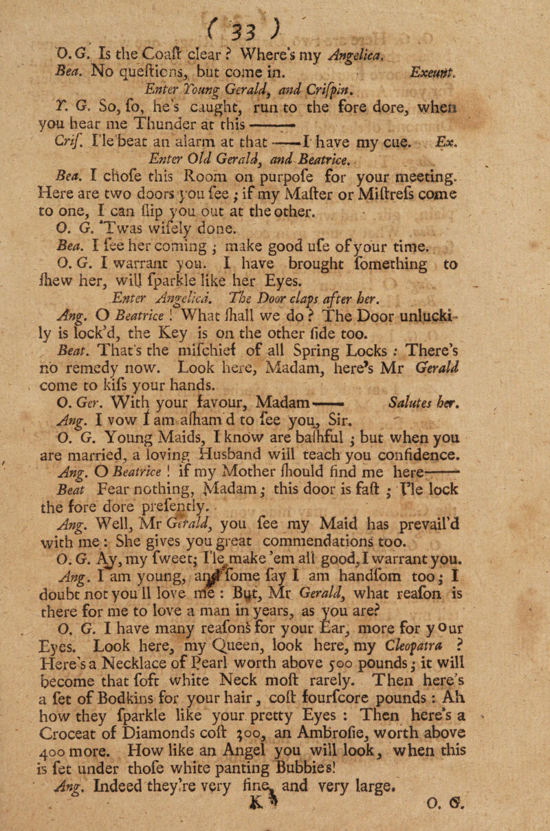 Exeunt, O. G. Is the Coaft clear ? Where’s my Angelica, Bea. No quefticns, but come in. Enter Toting Gerald, and Crifpin. T. G, So, fo, he's caught, run to the fore dore, when you hear me Thunder at this-— Crif. He‘beat an alarm at that ——I have my cue. Ex. Enter Old Gerald3 and Beatrice. Bea. I cliofe this Room on purpofe for your meeting. Here are two doors you fee; if my Matter or Miftrefs come to one, I can flip you out at the other. 0. G. *Twas wifely done. Bea. I fee her coming ; make good ufe of your time. O. G. I warrant you. I have brought fomething to Ihevv her, will fparkle like her Eyes. .Enter Angelica. The Door claps after her. Ang. O Beatrice ! What lhall we do ? The Door unlucki¬ ly is locked, the Key is on the other fide too. Beat. That’s the mifchief of all Spring Locks ; There’s no remedy now. Look here, Madam, here’s Mr Gerald come to kifs your hands. O.Ger. With your favour. Madam— Salutes her. Ang. I vow 1 am afham d to fee you. Sir. O. G. Young Maids, I know are baihful • but when you are married, a loving Husband will teach you confidence. Ang. O Beatrice ! if my Mother fliould find me here- Beat Fear nothing, Madam,* this door is fail ; Fie lock the fore dore prefently. Ang. Well, Mr Get aid, you fee my Maid has prevail’d with me : She gives you great commendations too. O.G. Ay, my fweet* fle^make’em all good, I warrant you. Ang. I am young, ar^Tfome fay I am handfom too,* I doubt not you 11 love me : But, Mr Gerald, what reafon is there for me to love a man in years, as you are? O. G. I have many reafonfcfor your Ear, more for your Eyes. Look here, my Queen, look here, my Cleopatra ? Here's a Necklace of 3?earl worth above 500 pounds ^ it will become that foft white Neck moft rarely. Then here’s a fet of Bodkins for your hair, coil fourfcore pounds: Ah how they fparkle like your, pretty Eyes : Then here’s a Croceat of Diamonds coft $00, an Ambrofie, worth above 400 more. How like an Angel you will look, when this is fet under thofe white panting Bubbies! Ang. Indeed they’re very fine, and very large. O. G.