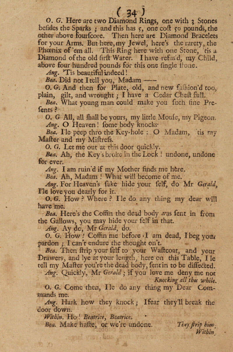 O. G. Here are two Diamond Rings, one with ; Stones befides the Sparks • and this has one coft fo pounds, the other above Fourfcore. Then here are Diamond Bracelets for your Arms. But here, my Jewel, here’s the rarety, the Phoenix of’em all. This Ring here with one Stone, tis a Diamond of the old firft Water. I have refus’d, my Child, above four hundred pounds for this one (ingle (tone. Ang. 3Tis beau tiful indeed! Bea. Did not I tell you. Madam -- O. G; And then for Plate, old, and new faftion’d too, plain, gilt, and wrought ,* I have a Cedar Cheft full. Bea. What young man could make you fuch fine Pre- fents ? O. GAll, all fnall be yours, my little Moufe, my Pigeon. Ang. O Heaven! fome body knocks* Bea. lie peep thro the Key-hole :. O Madam, tis my Matter and my Miftrefs. O. G. Let me out at this door quickly. Bea. Ah, the Key s broke in the Lock ! undone, undone forever. Ang. I am ruin'd if my Mother finds me h&re. Bea. Ah, Madam l What will become of me. Ang. For Heaven s fake hide your felf, do Mr Gerald, Fie love you dearly for it. O. G. How ? Where ? He do any thing my dear will have me. Bea. Here’s the Coffin the dead body was fent in from the Gallows, you may hide your felf in that. Ang. Ay do, Mr Gerald, do. O. G. How / Coffin me before «I am dead, I beg your pardon ,* I canV endure the thought on’t. Bea. Then ftrip your felf to your Waftcoat, and your Drawers, and lye at your length, here on this Table, I le tell my Matter you’re the dead body, fent in to be diffe&ed. Ang. Quickly, Mr Gerald; if you love me deny me not Knocking all this while. O. G. Come then. He do any thing my Dear Com¬ mands me. v Ang. Hark how they knock,* I fear they’ll break the door down; Within. Ho ! Beatrice, Beatrice Bea. Make halts, or were undone, • k They,[trip him■ Within,