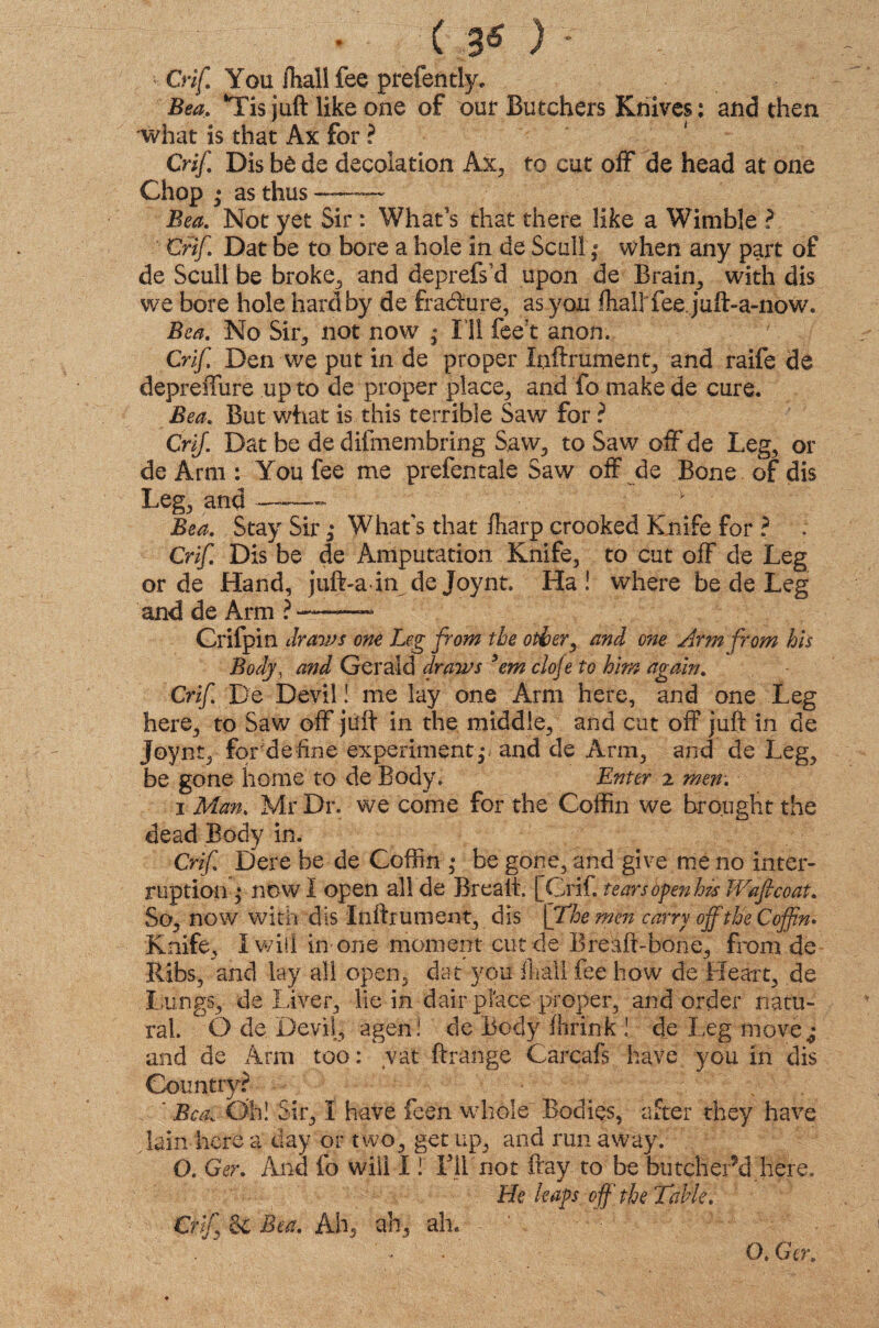 Crif You fhall fee prefen tty, Bea. ‘Tis juft like one of our Butchers Knives: and then what is that Ax for ? Crif. Dis be de decolation Ax, to cut off de head at one Chop ; as thus — Bea. Not yet Sir : What's that there like a Wimble ? Crif. Dat be to bore a hole in de Scull; when any part of de Scull be broke, and deprefs’d upon de Brain,, with dis we bore hole hard by de fra&ure, as you Ihall'fee. juft-a-now. Bea. No Sir, not now7 ; I ll fee t anon. Crif Den we put in de proper Inftrument, and raife de depreffure up to de proper place, and fo make de cure. Bea. But what is this terrible Saw for ? Crif. Dat be de difmembring S.aw, to Saw off de Leg, or deArm: You fee me prefen tale Saw off de Bone of dis Leg, and —— v Bea. Stay Sir; What's that fharp crooked Knife for ? . Crif. Dis be de Amputation Knife, to cut off de Leg or de Hand, juft-a in de joynt. Ha! where be de Leg and de Arm ?-- Crifpin dravis one Leg from the other, and one Arm from his Body, and Gerald draws *em ciofe to him again. Crif. De Devil! me lay one Arm here, and one Leg here, to Saw off juft in the middle, and cut off juft in de Joynt, for de line experiment p and de Arm, and de Leg, be gone home to de Body. Enter 2 men. 1 Man. Mr Dr. we come for the Coffin we brought the dead Body in. Crif Dere be de Coffin * be gone, and give me no inter¬ ruption; now I open all de Brealt. [Crif. tears open his Waficoat. So, now with dis Inftrument, dis [The min carry off the Coffin* Knife, I will in-one moment cut de Breaft-bone, from de Ribs, and lay all open, dat you ft all fee how de Heart, de Lungs, deliver, lie in d air place proper, and order natu¬ ral. O de Devil, agen! de Body ftrink! de Leg move^ and de Arm too: vat ftrange Carcafs have you in dis Country? - 7 ‘ Bea. Oh! Sir, I have feen whole Bodies, after they have lain here a day or two, get up, and run away. G. Ger. And fo will I! Ill not fray to be butcher’d here. He leaps off the Table. Crif Sc Bea. Ah, ah, ah*