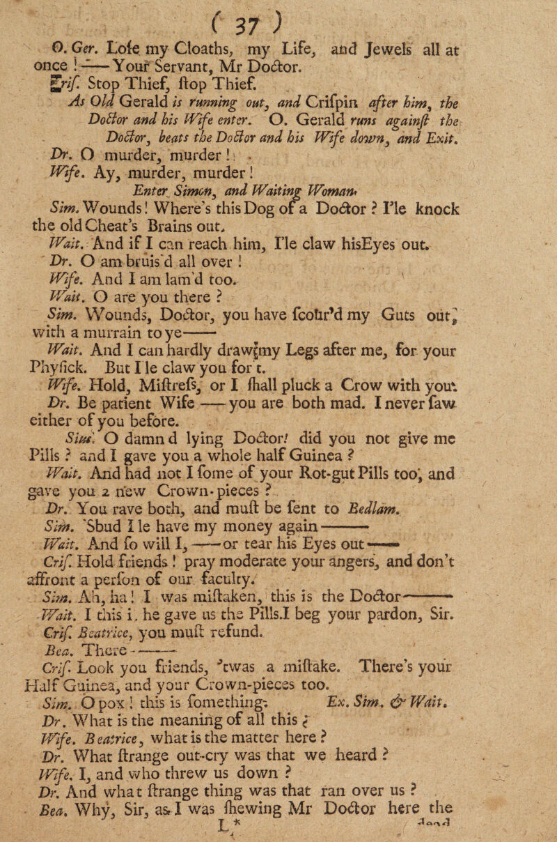 O. Ger. Loie my Cloaths, my Life, and Jewels all at once ! ——Your Servant, Mr Doctor. Elif. Stop Thief, flop Thief. As Old Gerald ts running out, and Crifpiii after him, the DoBor and his Wife enter. O. Gerald runs againft the DoBor, heats the DoBor and his Wife down, and Exit. Dr. O murder, murder! i . Wife. Ay, murder, murder! Enter Simon, and Waiting Woman* Sim. Wounds! Where’s this Dog of a Doctor ? Fie knock the old Cheat’s Brains out. Wait. And if I can reach him. Fie claw hisEyes out. Dr. O am bruis'd all over ! Wife. And I am lam’d too. Wait. O are you there ? Sim. Wounds, Doctor, you have fcoUr’d my Guts out, with a murrain to ye—— Wait. And I can hardly drawftny Legs after me, for your Phylick. But lie claw you for t. Wife. Hold, Miftrefs, or I fliall pluck a Crow with yout Dr. Be patient Wife-you are both mad. X never faw either of you before. Sm, O damn d lying Dodtor/ did you not give me Pills ? and X gave you a whole half Guinea ? Wait. And had not Ifome of your Rot-gut Pills too, and gave you 2 new Crown* pieces ? Dr. You rave both, and rauft be fent to Bedlam. Sim. 'Sbud lie have my money again--■ Wait. And fo will I,-or tear his Eyes out — Crif Hold friends! pray moderate your angers, and don’t affront a perfon of our faculty/ Sim. Ah, ha! X was miftaken, > this is the Dodor-- Wait. X this i, he gave us the Pills.X beg your pardon. Sir, Crif. Beatrice, you mud refund. Bea. There——~~ Crif Look you friends, Ywas a miftake. There’s your Half Guinea, and your Crown-pieces too. Sim. 0 pox ! this is fomething-. Ex. Sim. & Wait. Dr. What is the meaning of all this f Wife. Beatrice, what is the matter here? Dr. What ftrange out-cry was that we heard ? Wife. I, and who threw us down ? Dr. And what ftrange thing was that ran over us ? Bea. Why, Sir, a& X was fhewing Mr Dodtor here the JT H y <r\ <? J ■