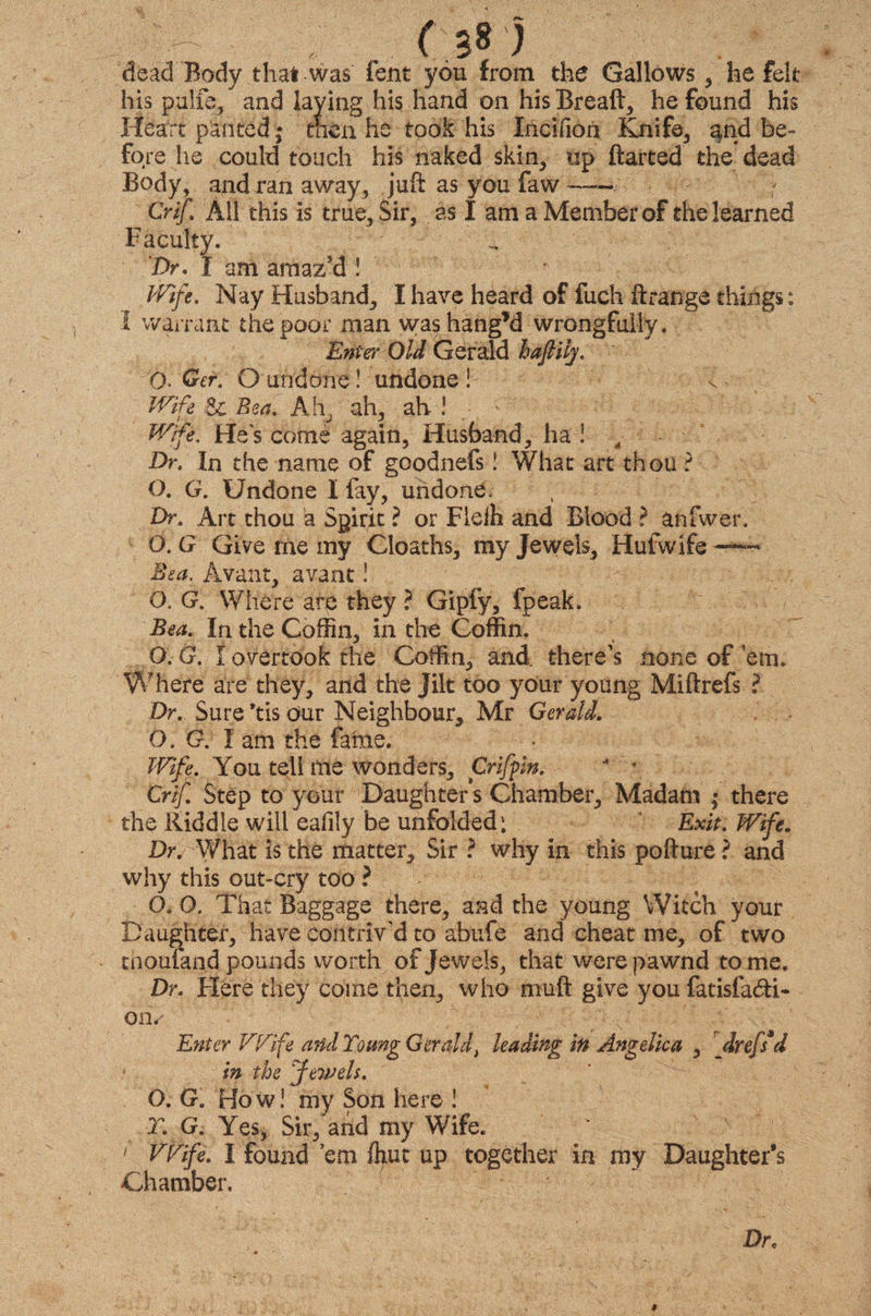 ' ( ;8 ) dead Body that was fent you from the Gallows , he felt his pulxb, and laying his hand on his Breaft, he found his Heart panted * then he took his IneiHon Knife, and be¬ fore he could touch his naked skin, up flatted the dead Body, and ran away, juft as you faw ~— Crif All this is true. Sir, as I am a Member of the learned Faculty. ^ Dr. I am amaz'd ! Wife. Nay Husband, I have heard of fuch ft range things: I warrant the poor man washang’d wrongfully. Enter Old Gerald haftilj. Q. Ger. O undone! undone ! Wife & Rea. Ah, ah, ah ! Wife. He's come again, Husband, ha ! 4 Dr. In the name of goodnefs! What art thou ? O. G. Undone I lay, undone. Dr. Art thou a Spirit ? or Fieih and Blood ? anfwer. O. G Give me my Cloaths, my Jewels, Hulwife —■ Bea, Avant, avant! O. G. Where are they ? Gipfy, fpeak. Bea. In the Coffin, in the Coffin. O. G. I overtook the Coffin, and. there's none of ’em. Where are they, and the jilt too your young Miftrefs ? Dr. Sure *tis our Neighbour, Mr Gerald. O. G. X am the fame. Wife. You tell me wonders, Griffin. * r Crif. Step to your Daughter's Chamber, Madam ; there the Riddle will eafily be unfolded: Exit. Wife. Dr. What is the matter. Sir ? why in this pofture? and why this out-cry too ? G. O. That Baggage there, and the young Witch your Daughter, have contriv'd to abufe and cheat me, of two tnoufand pounds worth of Jewels, that were pawnd tome. Dr. Here they coins then, who muft give you fatisfa<fti- o ly Enter Wife and Young Gerald, leading in Angelica , ‘ drefs*d in the Jewels. O. G. Ho w! my Son here ! r. G. Yes, Sir/and my Wife. 1 Wife. I found ’em fhut up together in my Daughter’s Chamber, ■ Dr, *
