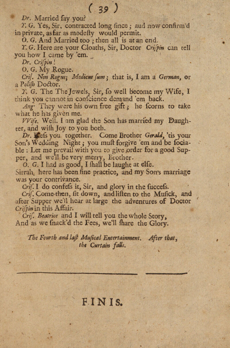 * Dr. Married fay you? T. G. Yes, Sir, contracted long lines; aud now confirm’d in private, as far as modefty would permit. O. G. And Married too • then all is at an end. T. G. Here are your Cloaths, Sir, Doctor Griffin can tell you how X came by ’em, ^ 1 Dr. Griffin! . ' v * O. G. My Rogue. Crij. Non Rogus; Medicm [am • that is, I am a German, or a Volijh Dodlor. T. G. The Thejewels, Sir, fo well become my Wife, I think you cannot in confcience demand ’em back. Ang' They were his own free gift ,♦ he fcorns to take what he has given me. VFife. Well. I am glad the Son has married my Daugh¬ ter, and wilh joy to you both. Dr. ijfefs you together. Come Brother Gerald, *tis your Son’s Wedding Night; you rauft forgive 'em and be focia- ble : Let me prevail with you to give .order for a good Sup- per, and we'il be very merry. Brother. O. G. I had as good, I fhall be laught at elfe. Sirrah, here has been fine practice, and my Son’s marriage was your contrivance. Crif X do confefs it. Sir, and glory in the fuccefs. Crif. Com e^ then, fit down, andliften to the Mufick, and after Supper well hear at large the adventures of Doctor Griffin in this Affair. * Crif Beatrice and I will tell you the whole Story, And as we fnack’d the Fees, we'll fhare the Glory. The Fourth and lafi Mufical Entertainment, After that3 the Curtain falls. / FINIS.