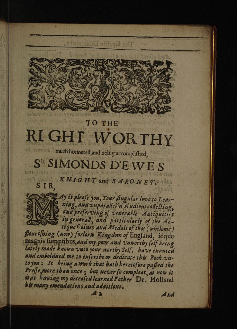 RIGHT WORTHY sot. dmueli honoured;and nobly accomplifhed, S' SIMONDS DEWE S KNIGHT and BARON ET: flours|bing (nom) forlors Kingdom of England, idque- magnis fumptibus,sa4 my poor and vnworiby [elf beri g ately made known unto your worthy Self, have induced and emboldaed me to in{cribe or dedicate this Book va- toyow: It being awork that hath heretofore pafíed the Preffe more than once s, but never fo compleat, as now it Vut having my deceafed learned Father Dr, Holland big many emendations aud additions. | | y Aa . A nd ——— ee =