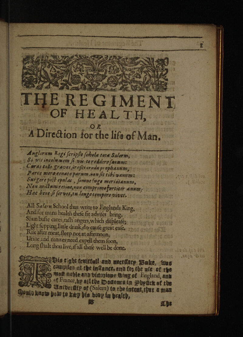 TNR. M.) Pa, P LA A Bes OF HEALTH, a OR... A Dire&amp;ion for the life of Man, meom Angloruns Regs [cripfit (chela tora Salerms, Si wis incolumes fi wis-te reddere fax wns: » Caras tole Graves srefcs creda prophanun, Parce mera eenato parnm mon fit tibi auum: esr gere poit epulae , [omuefuge meriaiannns, Non urtintavetine non comprimefortiter AKU Haec bene fi ferves,tu longe tempore vivet, All Salern School thus write to Englands King, And for mans health thefe fit adyifes bring, Shun bufie cares,rafh angers, which difpleafe; Light fupping little drink do-caufe great eale. Rie after. meat, fleep not at afternoon; Urine and natutes need. expell them foon, Long fhalt thou live,ifall thele well be done. E SSS ERR EE ai E = = ————— RE ———— ———————— —»--— — —————— :——————— ee ee ccm n VN Dis tight (rulftall an» ueceftarp. Wake, twas ico; COllipilen at tbe inTance, ans foy the ale of the HS aff noble and vicorions Bing of England, ana DY Sse ^f Prance,bp ail tüe Modoursin Pbplick of the v EIWED O(terfffp of (Salern) to the intent,tbat a pian outs know yo te keep his boop in pealtb,