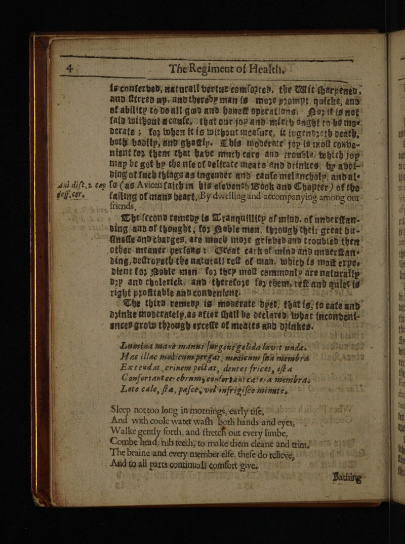 deg. cere The Regiment of Health, —— {sconferbed; maturall oerte comtooteb, tbe Oftit (parpemen, aup fitren ap. andtherady nan (6. moze proindt, quicke, and of ability to Deal qo9 aus bone operations; or itis not fata twltbout acaule, that ourijor and mitch sack tobe mgs berate ; foz twohen tt ts without mealure, it togenmreth peatb, boty bovtlp, and abottlp. zr bís nigderate’ joy (s 1x0 contie- nitenit tor (pent that Babe much tare and rrowsle; tobicb jop tap be got bp che tle of velicate meats and drinkes! hy abor pint of fue thitas as ingender-and canfe melanchaty: andals failtig of mans heart; By dwelling and accompanying among our friends, | Whe fcconb remedy ts ZLcamquitlitp of mind, of under ant. bing aun of thought ; (05 Jnoble mein, tgrotigh tbelr creat Dit- finefie and toarges, ate uci nto) griebed and trombied ther ding, Defropeth tbe naturali te of man, Which is moe erpes- dient £0; Moble men” (o) they mol commonly are naturatip bip and cholertek, anv theretoze fey chem, re and quiet id right profitable anbconventent: &gt; : ates - She third vemedp is moserate bpét; *hat ig; to cate and aotnke moperatelp.as after Mall be declared: that (ncontent- gnces goto throwah excettt of meates and prinkes. | Luisa mare manus [ur gens gelidalaot unda. Has illac medicum pergat | meaicum [wa viembrá Exteudat crinem pellat, dentes fricet, aft a Confortant cer ebrams confortaui catera membrai Lote cale, fia, pa[ce, vel'snfrigifce imimte, Sleep nottoo long in mornings, early tife, ^ And with coole water wath ‘both hands and eyes; Walke gently forth, and ftretch out every limbe, Combe head. tub teeth; to make them cleané and trim; The braine and. every member elfe, thefe do relieve, And to all parts continual comfort give.