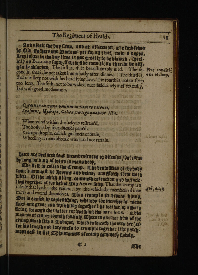 finbalbeit tbebap fieep, and at afterteon, ate foobloper by Ola Fathers anv peiores! pet fos ail that, now a dapes, ficep faker (n the bap time (a not greatly fo be blamed , fpect- allp as Bartrutius faptp.if thete ave ronb(tíons therein be wilt, i gently obfervep, The firltis, if sic be cuftomably ufed. The'fe- Rive condit): | cond is, thatit be not taken immediatly after ‘dinnet, : Thethirdis, ons of Mecp, || that one fleep not with his head lying low. The fourth is, not to fleep too. long. The fifth, notto be waked ouer fuddainely aud fearfully, but with good moderation. Qiathor ex vento vemiumt in Ventre retenes, (» Spalans, Hydreps, Colien vertigo quatuor iffa. When: wind within the belly is re(train'd, Thebody is by four difeafes pain'’d, Crainps,dropfie, collick, eiddinefs of brain; Wheeling 1t roünd:break wind and not refrain. det? ate Declared fout ficonbenfences o5 véfeates that come Bp tong balding of wind in mang boop, | .. Che Arlt ts.calied the Cramp. abe bentofties Of the bony tauott amengtt the Xopnte ane veins, andaliety them toit Wid. Dr tbe which Alling. cammetg retraction and ipiinck - Ling fogetber of the being Qn A vicen fatty, Thatthe cramp isa diícafe that lyeth in the yeines Ji by: the which the members of tnan move and extend them(elves, a his ctampis tt vigere Rütve, Dug is caufeb bp replentibing, whereby the mersber (a abe hoot andgreat any Weinkling together Tie feathet,o2 atearp ring. toraaqe the matter replentthing tbe me«b:ts. a dts Hanes of cramp cometh fobainly, Dpere ts anstyer kind ofthe Champ Much like a Taboret, which £nfo;cetb the meniter/ate tet bislengey auo latgenefg to crumple Cegetper like patcp- ont eat in fire rs manner ef cramp commeth Qotolp, Et ae a be a Ix an -- re ae = - — — —Ó——ÓÓ—— MÀ - ——— —————————————————— €—————— - -— —— ite, a Tees ee UU Ug stint