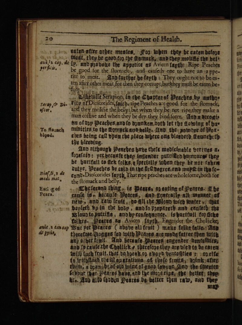 £aten affer. otber meates, roy. when thep be eaten befoje Meat, thep be coob.foy (be Lomack, anb tbep nmoliffe the bel® —- fcm avi ja cap. de tp, and prsbake the appatitt ag Avicen {aygh: Ripe Peaches — | a p67 ficis. be aded the dle tf 2nd. caufeckh Bases no 'appe-  D tite to meat. _AnBturther be faptb : They ovehz not to be ea- 1 i ten after other meat for then they comtupsbutibey mult be eazenbe- | i) * Qe. id  Gunn | st adios priglollediz 0/8 Dele RET 00S a | ;; db ftetifz Serapion, in tbe Chaptenst Peaches.bp author — | iy I sevap.&amp; Di- d of Diofcorides, faiths ripe Deaches are good, for the: ftomack, tn E aem. and they molifie the belly: but when thcy be: not. ripe,they make a t ! man cottive and when they be dry. ioa e forer, Anda Becostis 1 inf on of Dap Weaches.andlo Drunken, Doth let the flowing ef hue t To ffasach Nildities.te the ftonracik ant bellp. GruD. the somnerofidea- | | 4» blged. ches being cal &amp;pon the place where ons Dleebetb.auntgctb. — | us the bleeding. 3 | bint And although Peaches have thele medicinable berttes a =| y. Foxefain: pet becatfe theo ingenver puttified gnimouces thep  be Qurifati to fick folks; e fpectalp toben tbep brmotifakem — | iy P^ bulpe, Peaches be colp inthe Grldegree.and mopftintgefre — | iy p ief, ü, Y de tont» Diofcorides fapth, I'hat ripe peaches are wholefome,borh for  meds mat, the ftomack and belly. * tn Eai.gof —. jf Btíeceno thing... ts Peasss ep eating of Peares. zr be | wn Peur. ante i$» becaule Peares, anb Generally albomannerjef —— s. 5 Neb, anp fato frote, poll he Blown tolth Mater sityat | vor Bapleth ep (n he bobp , ampfopoepáretb aw enuleth the — | s5louptoputrifie ; andbpconfequonce, is purttull fo) ficke e folkes....2eares ag | Avicen . fapth,..Engender the, Chollicke; | li / avic.s tah sap Wat vet Gites ( above ali fruit ) make folke fatte: iip | |. de pyris, therefore Poages fed toitb IDcares. ace made fatter ther with | l aupoiberfrmit. And. breaufe-22esres engender Dentefitíes; | | anv [o cautetbe Choliicke tüerefosetbep.aretíebta beeatem — | mith Cacb fruit, that 50 b3eak.0? abopb tentofitieg score (| | fo Yrifofta4b tüellLoperatisna. of theo frais, Woinioafiet — | s tiem, a banabtof-olt tintof goo» layout, Gub tbe-ffbepfeb — 1 (out (ar jtareg have, and the nto; eripe; the) better; thep I &amp;ro. Any ailo (eoden Peares be-hetter then raw, aad thee | à :