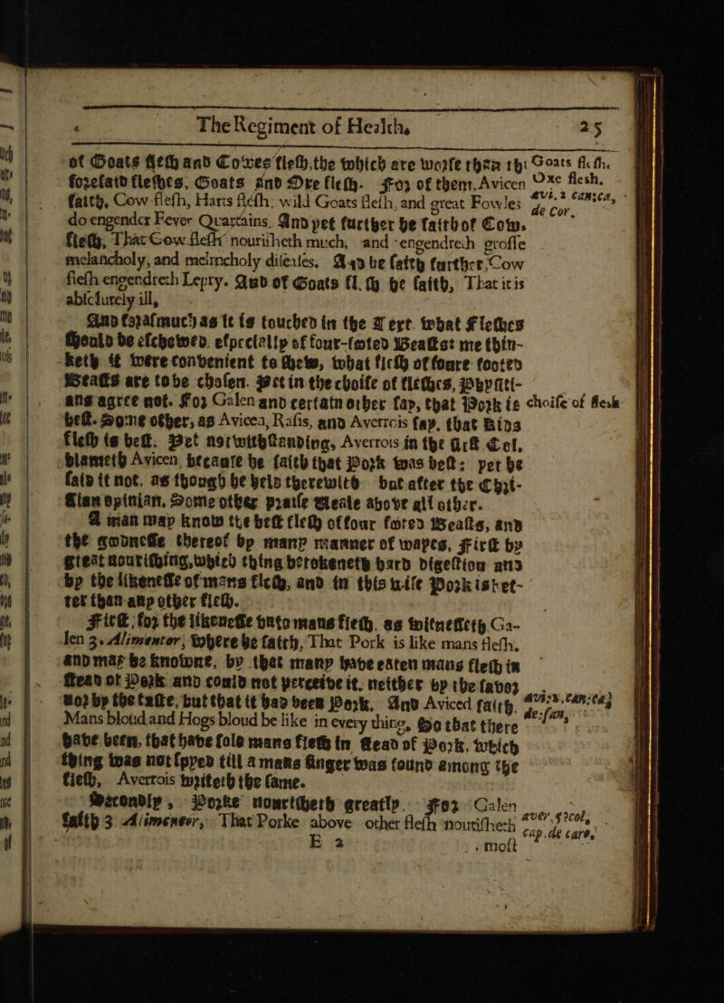 du Ih | E | The Regiment of Healch, (025 of Ooats (eft anb Cowes flefb.tbe which are woift rhea 19: Sorts Ath. fozefatb flefbts, Geats and Dre (le(g..— 403 of thenr, Avicen spl phe: IU faith, Cow fitth, Haris Befh; will Goats fefh, and great Fowle; he fai d do engender Fever Qvarcins. And pet further be faitbof Com. Í fiety, That Cow flefh nouriiheth much, and -engendteih eroffe melancholy, and meirncholy diteues, 443 be (sity farther Cow fiefh engendreth Lepry. qub of Goats f1.% be faith, That itis abiclurely ill, Anup Copafmuc} as te (9 touched in the Were. tebat Flethes Menlo be efchewwen. efprelellp of four-feted Wealkst me thin- kety {€ totre convenient te ew, what ficff) of fore footed | Weaks ate tobe cholen. Wet in the choife of flé(cs, Pwy Att- : 1 ang agree mot. $0; Galen anb cerfatn orber fap, that Work (e choifeof fee [EIE bef. Sone other, a8 Avicea, Rafis, ang Averrcis fay, that Bins T fleth (s bet. Pet norwtthanding, Averrois in the Gk Cel, blameth Avicen beeaate be faith that 202% toas beh: pet be faip tt not, as though be belo tgerewit8 bat after the €hat- Gian spinian, Some other pratle qleale above ali other. 9 man map know tte bett fled) offour fared Wealts, and the qobncfie thereot bp manp manner of wayes, Firtk by gieat courithing, which thing berokenetg Hard Digeftion an3 bp tbe likenefe of mars fled, and tn this wile Pork istet- | tet (5a1-anp other fich. Fite fo? the itkeneHe onto mans fiet. as toitneffctg Go- len 3. Alimentor; Where be fatty, That Pork is like mans fleth. anb mar bo knotone, by thet many wave ester mans fle(b in ? ean ot ork and comid not perceive it. netther bpibefats) . uo? by the tate, but that tt bap deem Perk, And Aviced fatty. 277» 140:043 Mans blotid and Hogs bloud be like in every thing, (99 tbat tüere - ^. ^ pate been, that bate folo mans fief in. (eao of Pork, Which thing twas not [prep till a mans finger was found among the fie, Averrois toiteth the Came. -feéconbip, Porke nonctherh greatly. s02 Galen TOW ,. mo Quiet