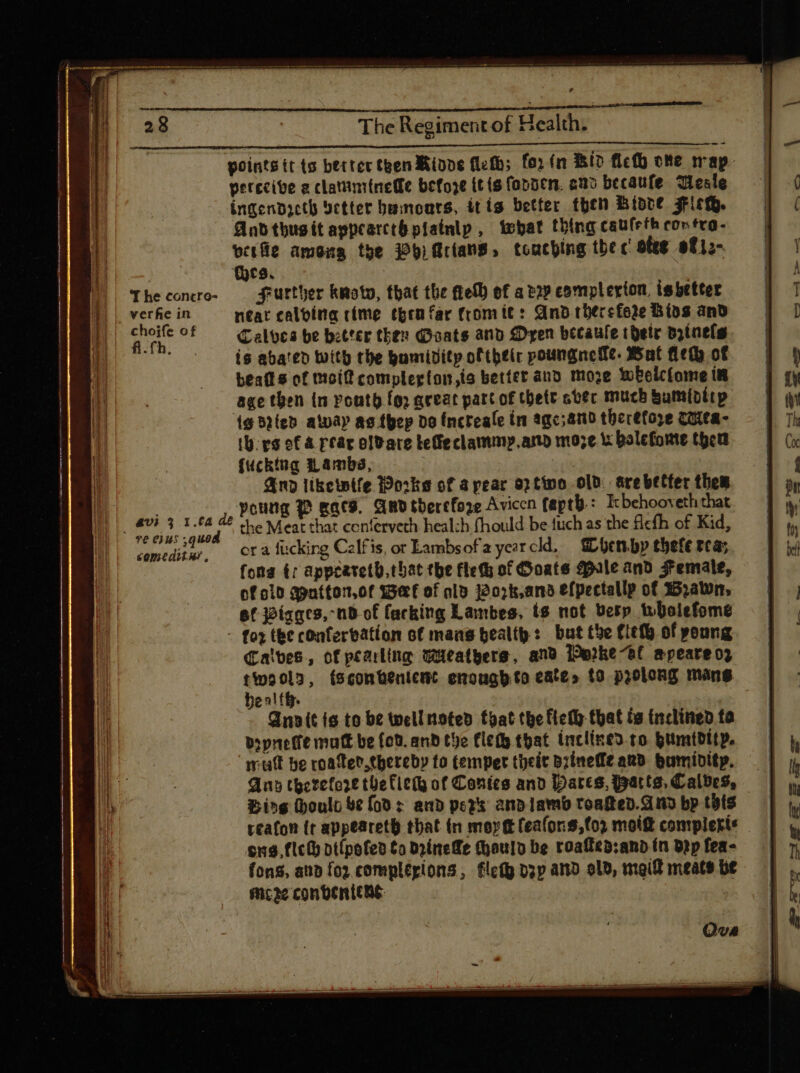 , The Regiment of Health. points tt ts better then Minve fleth; fo» (n Bid fich ote map. perecive a clatiminetfe befoze itis fopocn. ono becaufe Teale ingendacth detter bamoars, itis better then Binre Fishy. And tbug ít appcatctó pfainip , ‘what thing caulrth contra- vete among the 2b) Arians, touching the c ofeg at1;- (yes, — J| Theconro- Further kmoto, that the fel) ef atop complerion, is better B. verhe in neat calving rime epenfar fromit: And therefore Bios and | pe of = Talvcs be better then Goats and £Dyen becaule thetr dztnels is abated With the buniditp of tbtir poungnefle. Wat Het of beat s of moif complegton,is better and moze welcome in age then in pouty fg; qreac part of thett avec much bumibitp ig blieb alway as thep do (ncreaíe in agc;and thbecetoye COLCA- th ys of A rear oldare teffeclammy.am moze i balefome then fucking Lambs, we And likewife Works of a pear o) tino old. are better them poung 2 acs. AND therefore Avicen faptb : Ic behooveth that the Meat that cenfervech heal:h fhould be fuch as the ficfh of Kid, comeditur, 0% 2 fucking Calfis, or Lambs ofayezrcld, bhenby tbeft rca; fona tr appeareth. that tbe flet of Goats Male and Female, of old apntton,of we of olo jo7k,ans efpectallp of yawn, ef joíagts, nB-of facking Lambes, ts not berp tbolefome - foz the confervation of mans health: but the fiefb of poung Calves, of peaking weathers, and Perke-el apeare oz twoola, sconbenient enougb.to eate» to prolong mans beal fh. Qn» it is to be wellnoted toat the fichh that ta frclined ta dopneffe matt be fod. and the fle that inclined.co humidity. ‘mutt be roater.thereby to temper theit bzínefft anb Humidity. — | Any therefore the lieth of Contes and Hares, Watts, Calves, — Bing Hoult ve fod: and pers andlambtoaked. Andbp tots | reafon (t appeareth that. (n mort feafons,tor moift compleri: $x$. flc() otlpofed £o Drinefe (houlo be roaffeb:anb ín Dp fea- fons, aub fo? complécions, filet pzp amo old, mail meats be moze conbeniene