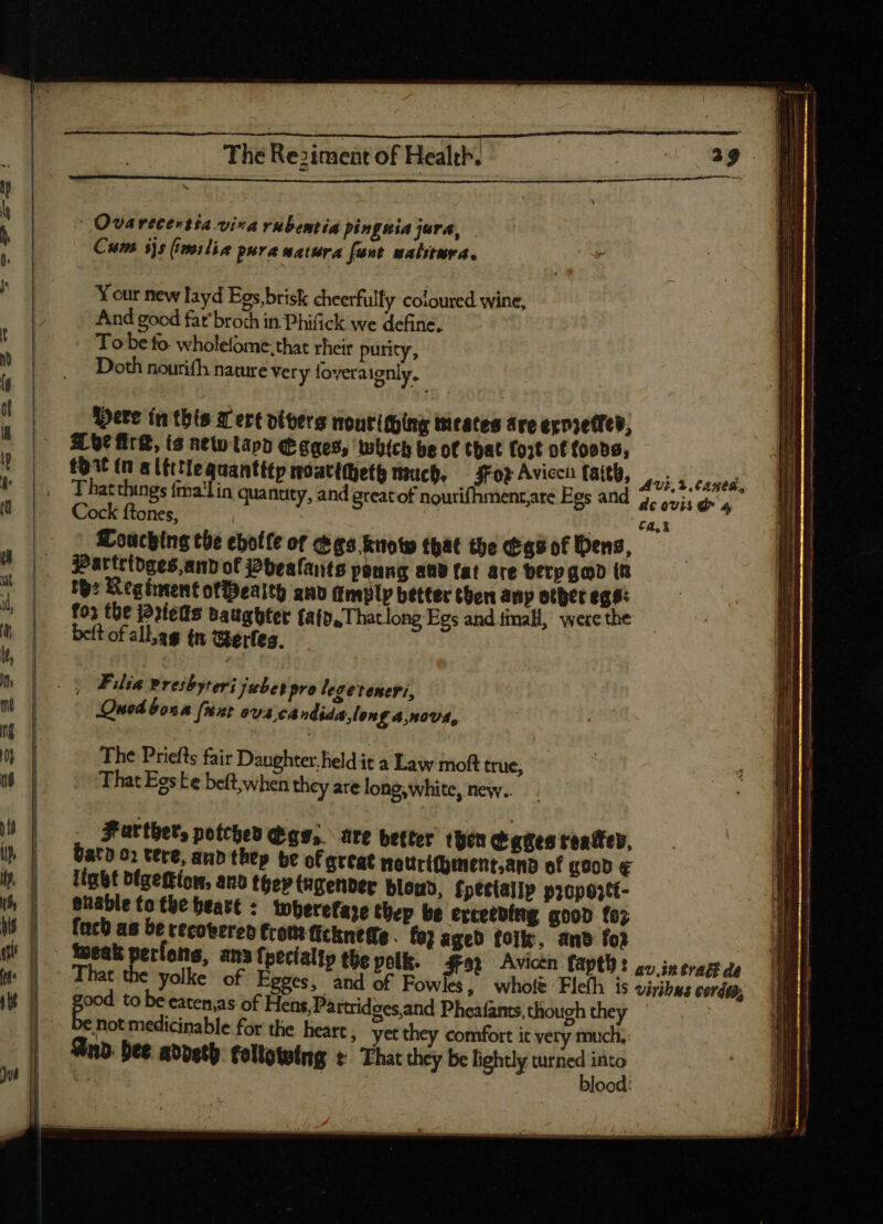 = TO-D oa M hj | Quarecertia viva rubentia pingmia jura, — Cum 5js milio pura matura fant salitera. Y cur new layd Egs, brisk cheerfully coloured wine, And good fat broth in Phifick we define. To be fo. wholefome: that rheir purity, Doth nourifh nature very foveraignly. Were ín this 7 ere oivers noutithing meates are exnreffed, S 9c Ark, (s new lapo Eagges, which be ot that fo5t of foods, That things falin quantity, and great of nourifhment,are Egs and 5, ovis d 4 Cock ftones, $5 ! Touching the ebotle of cea Kuoto that the (tas of bens, Partrtdges,and of j2beafants ponng avd fat are berp gad iu th: Regiment ofPealth anv amply better then anp other egs: fo; tbe j2:fetts baugbter fafo.Thatlong Egs and timall, were the beft of all.ag tn Gerles. | Ca, i | Filia Presbyteri jubet pro legeteneri, Quod bona fixe os candida, lon £ 4,NOVE, The Priefts fair Daughter. held it a Law moft true, That Eos ke beft;when they are long, white, new.. Farther, potched digs, are better then Cages reatfep, Gato 0» tere, anb they be of Qttat mattrithinent.and of good € itat bfgeftíon, anb they ngenber blouo, fpectalip propoztt- enable to tbe beatt : twherefare thep be exceeding good fo; [ncb as be recovered from ficknette. fo? aged folk, and foi toeak perlons, ana fpecialty the pelk. $92 Avicen faptl): oo) in tratt de € yolke of Egges, and of Fowles, whole Fleíh is viribus cordta, pe to be eaten,as of Hens,Partridgesand Pheafants,though they e not medicinable for the heart , yet they comfort it very much. And bee addeth. following t That they be lightly waned st ood.