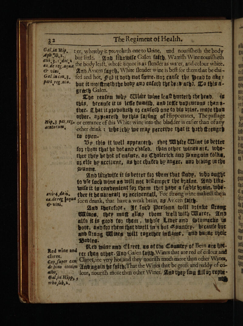ue S Als butlitle. ^ Gp itketpife Galen faftb, Warrifh Winenourifheth de vez aqua the body leaft, whole liquor is as {lender as wa'er, and colour white. € viui, Ann Avicen fapty, White fleader wine is beft for them that be cha ~ Part reg .ack. war te molftnetb the bobp auo ealeth the $esB-arh2, S00 this a- gréet Galen. . | he reafen why Cibite wine leak burterh thebead, ts this, becanfe itts lefle fumith, and leffe bapstrons thans- ther. That it provoketh 02 caufetb one to Sts Urine, moze thals other, appeateth, bp this fapimg of Hippccrates, The paflage Hip.3 P4!.'£2» or entrance of this White wine into the bladder is eaGer than ofany acneore™, other drink : Yoleicbp toe map percetve that it bath rengro te open. | Bp thie tf well apptarertg, that Whtte (ine te bettet for them that be botand cyafed, than other twines are, tobe- ther thep be bot of uatute, as Cholerick and Sangatm folks, orelfe bp acctsent, as bot chales by anger, and bivitg inthe Sunne. And léketwtfe it is better foy Hhenrthat Tapp, oho ought £o tfe facy wine as will not BiRemper the byafae, Sind Li&amp;e- ! . Wileit ts combentent fo; them tbrt have a feeble boat, whe- 474 0053, — ther ft henatntall 0) acctoentall, For {trong wine maketh then ll alt {oon drunk, that have a weak brain, ag Av-cen fatty.  Aus therefore, Ae fuco Werfons will orfake rang Wines, they muc aliap them tell wity Cater, And alfo (tis qoo8 for them, whole Liverand Stomacke ts bote; ann for thent that dwell fa bot Country, becaufe bot and froag ines wilt together inflame, anb burne their Bodies. I 1a Wag: | ; IR cb teincand Clitet, as of fhe Countrp of Dern are hot- m wine and | then other. Aap Galen fatty, Wines that are red of colour, ^ é; oer can, Claret,are very hot,and they nourifh much more than other Wsnes, de bino crcnie App again be fatthsThat the Wines that be grofs and ruddy of 'co- á | nibo bs,