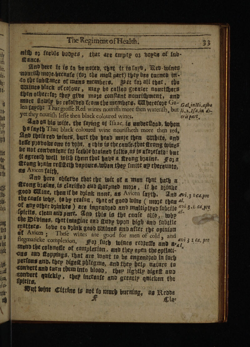 mit sj feeble bonpes, that are emptp oj bopde of ínb- ance, Aud here. tt is to be noted, that tt tatapb, Red- wines peourtlh moze.becanfe ((03 the maf part) thep bee turned (n- £o the fubGance of mans members, spec for all that, tbe Quiluee black ofco]our , may be calleo greater nourthers then otbtr:fo; tbep give moe conftant nourífgment, and yet they nourifh leffe then black coloured wines. y Gad ot bis wife, the faving of Iiaac, is auderfood, toten be faptb That black coloured wine ‘nourifheth more then red, And thelered wines, bart the bead more then QUibite, and tefie piebolte one fo tatit, &amp; thts ts the caute (bat (trong totes bt Hot contentent £0) feeble bratned folke,as (5 aforefaty: but ft agteeth well wits (bem tüat pate a ftrong braine. goa Wrong b;atn res eth vapours, toten they {mite up chereunto, ag Avicen faith, Gnd pere obfetbe that the twit of a man that bath a tong braine, is clarified aub Gatpned more, tf Be aythke the Caale tobp, (8 bp realon , that of good wine ( mare tpem ^, the Divines, that iniagine RMD Kubp bpon high any fabtile mattets- lobe to drink good tetines anvafter the opiniot af Avicen s; Thele wines are good for men of cold, and flegmaticke -cornplexion, FO? fucb toíhes cedzetfe and az; ‘tend tbe colpne(fe of campleríon. and thep eptn theoptlati- ° ONS ahd Toppings, that are. tuont fo be engendzed (n {eck petfons and, tpep digest phleqme, anb fhep:beip nature ta “Gonbert and tatu them into bloop, thep lightly sige auo fpitite, Cia