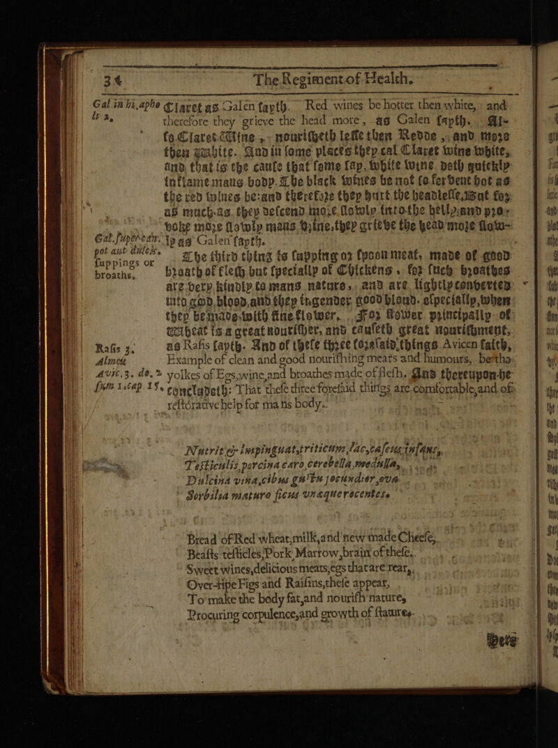 MÀ cz we : E 3t i puis ~~ The Regiment of Health, | il 1 pP E | i | | m hi,aphe t Tavet ag. Galen faptf. Red wines be hotter then white, » and : therefore they grieve the head more, ag Galen fapth. Qi~ fo &amp;Iatet iine. .. nourtGetb Ieffc then Redde ,, and more then quite. crap iu (ome places thep cal C laret wine tupite, am that is the caute that fone fap, tubife tine petb quickly M inftamenaug body. abe black toties be not (o ferbent bot as M | 3, the red (wines be:and therefaze thep burt the headlelle isnt fox (ae as muchas. tcp defcend.nare dotolp (nto tbe bellyamd pra. n  poke moze (Latolp mans, Qine.fhep acttbe the eap mode fioto- inp NT. ag Galen fapth. | Ü. Puppiner or , he third thing ts Capping o» took meat, mave of goed broaths, biaatb of fle(B but fgectallp of Chickens . for {uch breathes —— ate berp Kindly £a mans natore,. and are lightlpcenvertem: * ito god. blood, atid tüep tngender, 5000 blo. etpectally, when: then bemadetoith fine flower, , dro» Hower principally. of queat t.a creat wourither, ano caufeth great nouritgment, Rafis 3, as Rafis faptB. Bip of hele three (ozelata.things.Avicen faith, Aline Example of clean and good nourifhing meats and humours, bestha: Avit.3. d$. ?. yo]kes of Egs,wine,and broathes made of eth. n8 thereuponhe [5t 1:64). 15, eoweTanetb: That thefe three forefaid thitfes are comfortable,and off reftórauve help fot ma ns body. =P Natrit ce npinguatyriticum lac, caleusiafans,, Testiculis porcina cro, cerePella mednla, Dulcina visa cibus gn'lu joruudier,ova. — Sorbilia mature ficus vnaquerecentese Bread of Red wheat;milK,and new made Cheefe, Beafts tefücles/Pork Marrow, brain ofthefe,. Sweet wines delicious meats,egs thatare rear, Overtipe Figs and Raifins,thefe appear, |— To make the body fatand nourifb mature, Procuring corpulence;and growth of ftatures.