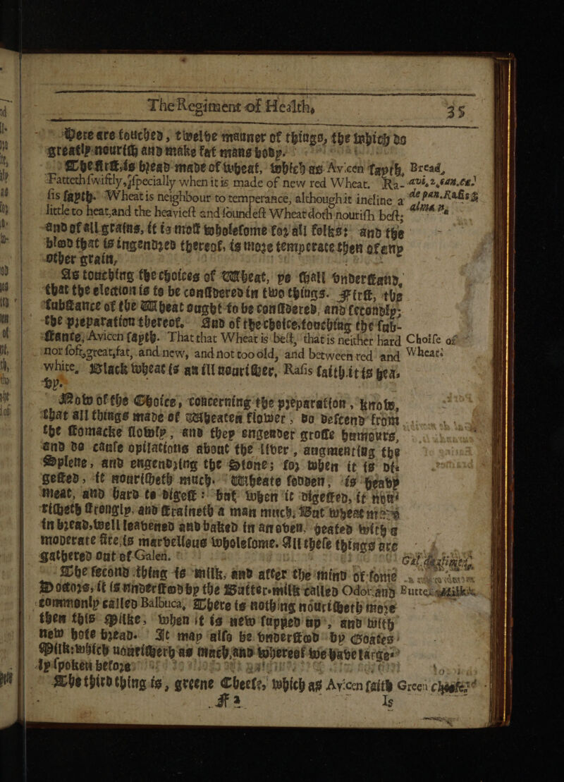 Dete are fouchey, twelve manner of things, the inbich »o greatly sreurtth any make fat mang boby.  n LC ficio bread mave of wheat, tobich as Avicen Tayfh, Bread, “Fatteth fwiftly {pecially when itis made of new red Wheat. Ra SA ET fis fapth. Wheat is neighbour to temperance, althoughit incline a ss de ig 3 little to heat,and the heavieft and found eft Wheat doth nourith bdb. o0 *anb of elg rains, (tia mot tobolefome foy al] folks! agb the l blod that (e ingendyed thereof, ts tose tenmpttate then of atty Other grain, | ees As touching the choices of Wheat, pe (gati Onderand, “that the election is te be conffosreo (m two things. ire, the fab&amp;atce of the Wheat ought to be conftdered, and fetonblp; - Coe prepatation tbereot, Gund of thecbotcestouching tbe fub- ante) Avicen {apth. That thac Wheat is belt, thatis neither hard Choile af nor foft,sreat;fat,.and new, and not tooóld, and between red and Wheat: white, lack tobeat (s au ill nouri@er, Rafis fait).it fs gea, : y. | Row 6f tbe Ghoice, Concerning the preparation , iro fy, that all things made of wabeaten flower, vo beicend from the ftomacke flowlp , and thep engender mroffe benwours, Gnd be canfe opilatíotis about the ifver , augnentiag the Splene, anv eugendsing the Stone; fo; when it (9 nt: Gefed, -t¢ moariheth much. ^ quipeate fevven® ts beabp teat, atid Gard te bigeft : bnt Yogen ‘it bigeftep, ít nou ti(getb tErenglp. and (Eratnetü a man much; Wat wheat ^v in bread, well leavened anb Dattep tw amobeli. peated with moperate fiteis marbelleus iopolefome. All tbefe tbings ore —^ i gathered out ot Galen. M LZ 4 c CM $Dbe fecond thing te ‘milk, and atter the mind otforie A ibd odors, tt (sunderkovbp the Walter milit ellen Odoramy Butte aatitick | .£ommonlp cailen Balbuca, Zrpete te nothing nourtheth more | fben tois. opltke, when it (9 new {upped ap’, dno hift Hew Hote bean. — Sit map 'alfo be onver {od by Goates Pllk: hich nantítgerg ag inco aho tobtteot we abe large” Rl tbitb thing is, greene Cleat, wie a Avon tit Greci ciae MIN | me. vB | remitto : memi ie We