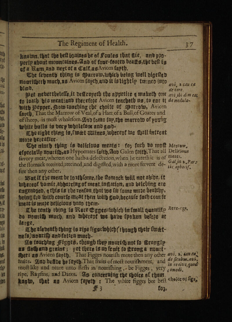 known, that the belt branes be of Foules that fle, an’ p2o- “perip about mountaines.Anbd of four-footes beats, the belt is ofa Ram.and vert of a Calf,asAvicen faptb. Whe feventh thing (5 Marrow, which being well píaciteb tigaritgetp much,as Avicen fapth aut istigbt!y turneo into biad, /—— pian de cere, il Wet nebertbelefTo,it beffcopetb the appetite e maketh out av; ivi dim co; WE fo loath §ts meatiand therefore Avicen teachet) as, fo eat tt de medula- il With Pepper, Potw touching tbc choile Sf Barrow, Avicen faptb, That the Marrow of Veal;of a Hart ofa Bull,of Goates and of fheep, is moft wholelom.Qny fame fay,the marroto of pouty White bulls ts berp tobolefom and gad. Ihe eight thing to,fwet Witnes, whereof we Mall intreat store hereafter. , Soe ninth thing ts delfctous meats: fo, fuch Bo mof— Marrow, efpectally Nourifo,as Hypocrates fatty, Aap Galen faith, That all Delicious favory meat, wherein one hatha dele&amp;tion;when he eatethit is of eats. the ftomack received;retcined and dizefted with à more fervent de- ,7^ 5,7 f, fite then any other. A Ehe 9: wat (Cte meat be 1orthfome. the (romack twill not abipe, (t whereof bomit abborrtttg of meat,(nflation, ano belcbing ate engendzed, «this (s the teafon that toe (&amp; forme mo2e Yealthp, belua f2U with coutfe most then toit gobbecau(e fach cout fe ineat is moze delicious onto them. tbe tenth thing is 3R ort (e gaeo:tobíco ta (mall quantitp ^67e-78*. z nourí() mach, and tebereof we pate fpoken before at arge, a pe tleventh thing ta ripe figaciebich (though thetr fwat- nefs)nouti(l) and fatten murb. ! As fouching Jrigacó. though thep nouriG not (o Gronalp as fleHandaraine; pet there is to fenit (o Fronga nontt- avi, 2 (Zu Ca fruits. Quo befibe ba fapth, That fruits of moft nourifhment, and mioft like and neare unto flefh it’ nourifhine ,- be Figzes , yety . omed ' &gt; c omeas, | tipe, Rayfins, and Dates, Gg concerh(üg the epoice e£ them. . ME . hnoto, that ag Avicn fépefg : The white figecs bee belt choice of figs, ut Novia S2 ctn £03; Y ng