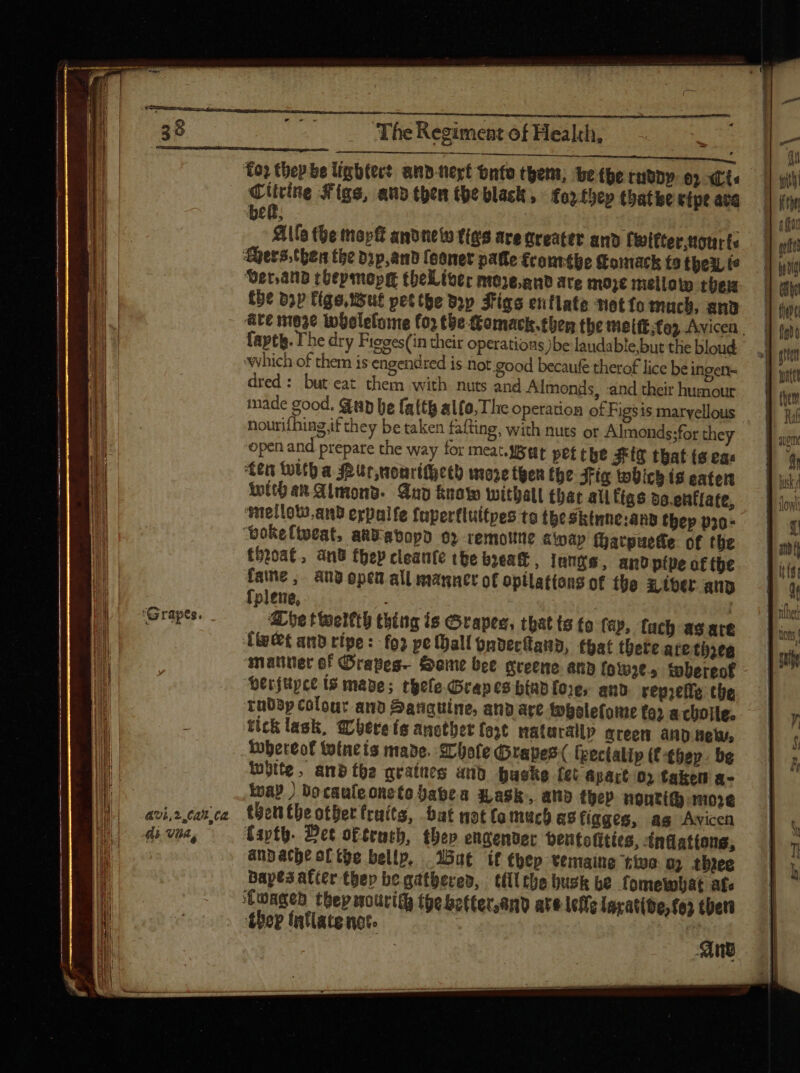 41,2 CA Ca di Via, The Regiment of Health, Citrine Figs, aud then the black , - fo» tbep tbatbe ripe atq Aife the topft andnew fies are nreater and finitter,ttotir (e the bpp figo tisut pettge dip Figs entlate metto much, anv @ve ni63e tobelelome (0) the Comack.then the tietft; to Avicen . fapty. The dry Figges(in their operations)be laudable but the bloud ewhich of them is engendred is not good becaufe therof lice be ingen dred: but eat them with nuts and Almonds, and their humour made good. Gp be falth alfo; The operation of Figsis marvellous nourifhingjf they be taken fafting, with nuts or Almonds;for they open and prepare the way for meat. stt pef tbe Ff that (a eas ten With a Pur,nonrithech moze then the Fig wbich (8 eater With an Almond. And know withall that all ligs do.enflate, welloto.an2 erpalfe fuperfluitpes ta thesktnne:any thep p20; throat, and fhep cleantfe the break , lungs, and ptpe of the fame, any open all manner of optlations of the x iber ana fplene, | abe tweltth thing is Grapes, that ts to fay, fuch as are (e&amp;t and ripe: fo2 pe Mall pndectana, (bat there ate tita ‘matiner of Grapes Same bee greene anb {ow2e.» tobereof *erfüpct i$ mage; tgefe Grapes bap fore, and reprefle the rabap colour ano Sanguine, and are tobolefotue tor achoile. ticklask, @bereis ancther fost naturally mreem and nel, tobereof wtncis made, Chole Grapes( fpectalip (€-¢bep. be luptte, and the qrataeg and buske (ct apart o2 taken a- wa? ) Docauleoneto babea Wask-, ano ther nonti( nose then tbe other fruits, bat not (o much as figges, ag Avicen faptü. Det ot£rutb, thep engender beutoelities, -«indationg, anpache ofthe bellp, Wat if hep vemaine tive 0) three Bayes after tbep be gathered, till the husk be fomewhat af» Cwaged thepmourity thebetter,and ate lefe lsrative, fo ther ‘ther Inflate nce. 4