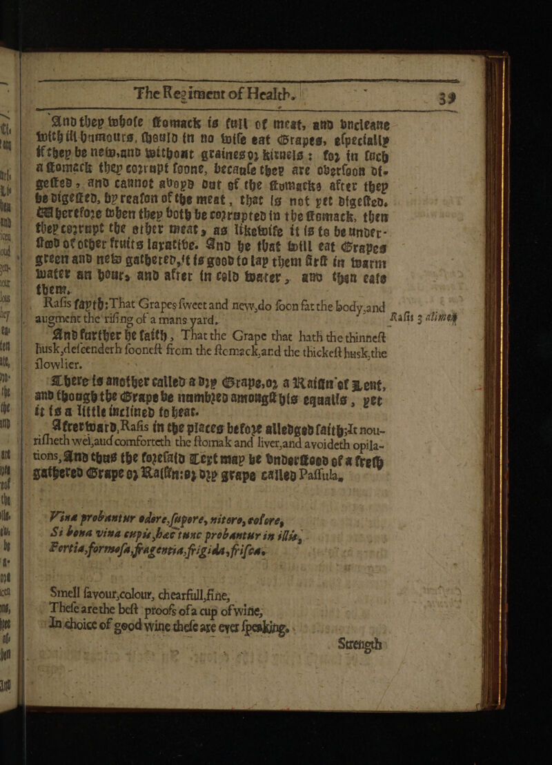 ‘And thep whole ffomack is fait of meat, and bncleane With (ll Humours, (Soto (t no toile eat Grapes, elpecially iftbep be nete.qub without qraineso kitncis : for it loch aflomack thep corrupt foone, becanle they are oberfaon ot. wetted , and caunot aUopp but of the ftumacko after thep be digeited, by reafon of tye meat, that is not pet Bigelted. GU berefore ben thep Soth be corrupted in the fomack, then fbeP costapt the ether meat, as liketoifo it (2 (o be under- Ted of other fruits layatibe. Qno be that fotll eat Graves grec and neto gathered, '¢ (8 good (o Lap them Girt ín toarm water an hour, and alter tm cold Mater, and then cafe thenr. Rafts fapth; That Grapes fweet and new,do foon fat the bod: sand , 2» i | FCR rifine FurnoMeE 7 Aafís 5 alie And farther be faith, That the Grape that hath the thinneft husk defcenderh fooneft from the ftemack,and the thicket husk,the flowlier. 3L oere ts another calleo a b?p Grape,or a d aifftr ef x, ent, | and though the Grape be numbito amonat pis equalls , pet | tit te a little inclined fo beat. | |... Siftettuarb, Rafis in tbe place before alledgedfaith;Jt nou- ||. rifheth wel,aud comforteth the ftomak and liver,and avoideth opila- | tions, And thus the forelaty ert map be Ondertkood of a (refe | gatbeteo Grape o? Ixa((in:05 ory grape callep Paffulo, Smell fayour;colour, chearfull fine; . Thelearethe belt proofs ofa cup of wine; In choice of good wine thefe are ever peaking.