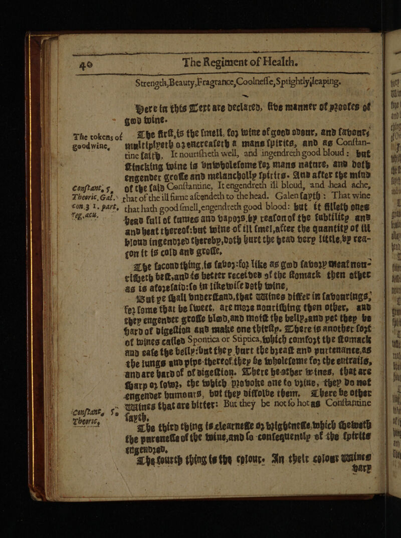 ^ good wine, Conftant, y. Tbeeric, Gal, Con.3 1. part, Teg acl, 07 iconftant, f. Tbeorit, The Regiment of Health. Strength, Beauty, Fragrance,Coolneffe, S prightlydeaping. Tbe firk,ts the fell, £o totne of qoo odsur, and fabants multiplpetb osencceaferb &amp; mans fpitits, and as Conítan- tine fatty, It nourtfheth well, and ingendreth good bloud : by€ Hincking twine ts bntpbolefeme fe, mans natare, anu doth engender &amp;coffe and melanchollp tptrirs. Ane after the mind of the (alb Cenftantine, It engendreth ill bloud, and head ache, that hath good {mell ,engendreth good blood: but £t fillet ones Head full of fames ano bapoz8.by reafonof tpe tubtilitp anv ant beat thereot:but totie of ft (mel,atter the quantity of (t lous ingendzed therebp, Doty burt the head Herp Title bp tea- £om (t {3 cold and gtofic, abe faconp thing te (ab02:fo) like as god fato)» Meal mou clteth bett,andts better tecetbes of the Homack then otyer as is atozetain:fo t TiRetoi(e doth twine, — isat pe tall bnber(tans toat quitnes piffet in fabourings, fe» fone that be (tuect, art moze toncttbtng then other, and ttp engender gtoffe bloo,anb moti the bellp,anb pet tbep be Hard of digettion anb make one tbttip. Where is another foot ‘of ines catlen Spontica or Stiptica, tobich camfost the fomack aub cate the belly:but thep bart the beak and purtenanee,as the iungs ate ptpe-thereof.they Le toholefeme fo» the entratis, Garp o» foto, the which provoke one fo t3(tip, toe» Do nof engendet humoears, buf tbe» piffolbe them. bere be ofber eines that are bitter: But they be notfohotag Conflantine faytb, abe thicn thing ts.clearnedie 02 byightnede.nbich Qoetesto fhe parenette of the totne,and fo -confequently ef the {pirite enigend