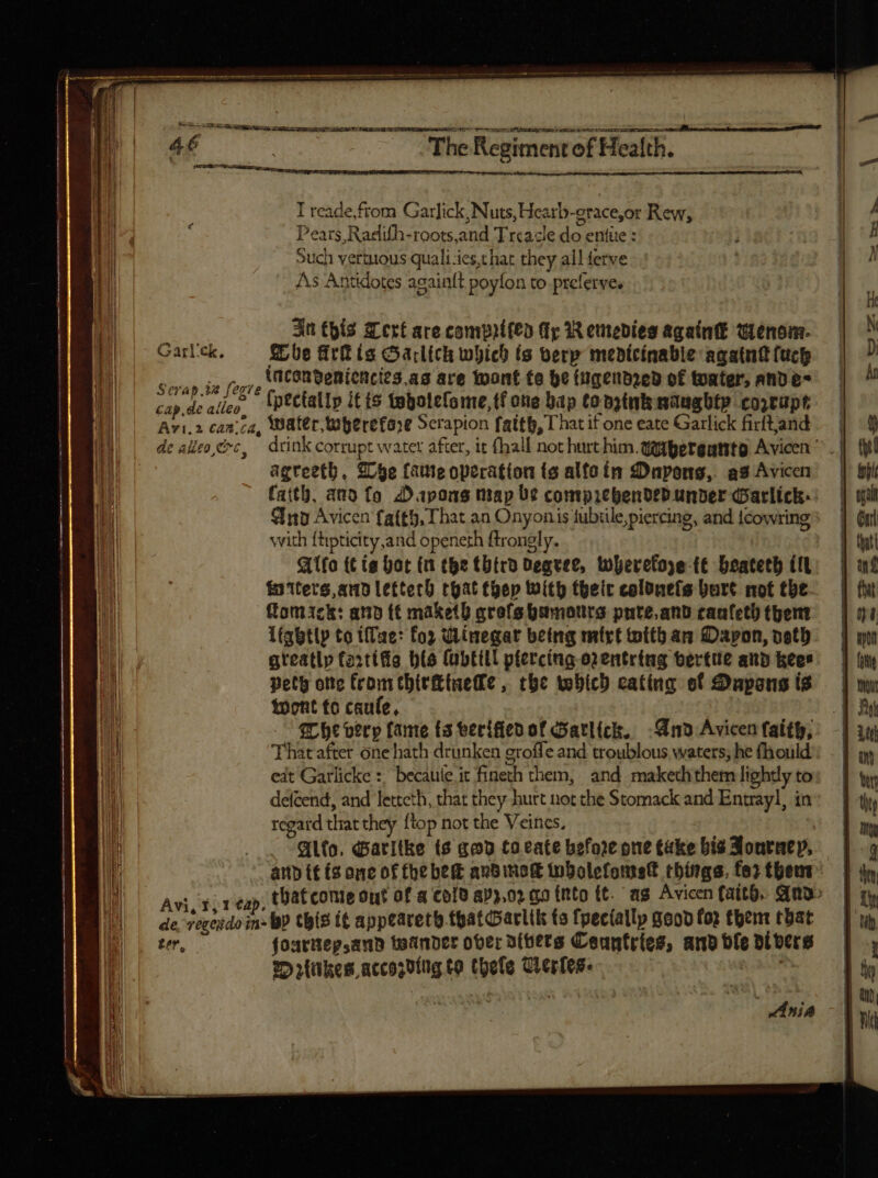 MES - ae e —  —— M MÀ————— HM = me us — ne -— * ( E VIE PERPENSIS SNR. VRBEM is HUE NECI IU TS diu . nine Bit E 4f | The Regiment of Health. | Ps I reade,from Garlick, Nuts, Heatb-erace,or Rew; / : Pears,Radifh-roots,and Treacle do entüe : | H | Such yertuous quali ies,t hat they all ferve y 4 | As Antidotes again{t poyfon to prelerves | ' | | ( | Jn this Cert are compitfeo (ry 1 emedies again wenom. N Garlick, he fitt (a Garlich which ts verp medicinabie againkluch — D MS ecsiy ix Verve (ncanQenicncies.ag are wont te he fugendzed of tater, ANve- —— an | cap de alleo, (pectallp itis tebolefome,tf one bap tonzinknaughtp coprupe | Jl | Avi.2 canica, Water, wherefore Scrapion fatth, That it one eate Garlick fiftand | i de aeo cc, drink corrupt water after, it (hall not hurt him.qotgergutito Avicen ^ | {hl li agreeth, Whe (ate operation ts alfa in £Dapons,. as Avicen | bit i faith, ano fo Dapons map be comprehended under Parlick:. | grat Sup Avicen fa(t5, That an Onyonis tubtile,piercing, and icowring | Grrl with {tipticity,and openeth ftrongly. ag Allo tt ie bar in the thtrd degree, tberetoye (€ beatetb tt: | wf M fatterg, atto lettech chat thep With theic colone(s bart not tbe. | fw til ftomack: anb (t maketh qrefehamotrs pute.and canfeththeme — | ya ‘il Lightly to tlue: for Winegar being mit witban Dapon,veth =| wo n greatly farttfia bts (übEHll pfercing o2entring Gertue and icen:— | (n | peth one from thirttnetle, the tobich eating of :npons is — | nv | wont to caufe, | | | 5 AR f bt very fame (3 verifiedof Gatlick. Vno Avicenfaitb,: -| uu l That after one hath drunken groffe and troublous waters; he fhould:: . | yy | eit Garlicke : becaule it fineth them, and makedithem lighdyto: | ty i defcend, and letteth, that they hurt not the Stomack and Entrayl, in’ J ty li | regard that they ftop not the Veincs, E | in dio. d aritke ts goo toeate before one take bia 3ontntp, — | q I and if (2 one of fhe bed aubimo(t tnbolefontstt things, fes thems | dn. I | Avice cx tap, tDat conte out of a cold apy,02 qo (nto tt. as Avicen faith, And | gy MH ^^ de vegesdoin- bp this t appeareth.thatGarlik ts {pecially Sood lop fpem tbat— [un UM |. ter, fourtieysand teander ober dibers Countries, andble divers | , 25 rtiikes accopding to thele Cleries- | ty Ania