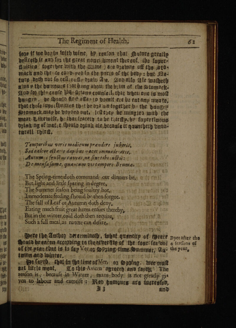 Set wer ee: The Regiment of Health. (209 94 ———— fore tf toe boots fnit) toíne, by reafon that ature greatip pelireth it and for cee aceat nonc ient thereof, ibe fnpet- faites ' fogerber with the duime ) ace Opatone off (be .3t0- mack and he:ice coubepedto the paris of the bevp: but J2a- tute. Doth not fo cellicully ma Fe, Gnoalle Ale tnatgetl) aina 9» the barnoucs Coat bang abou the nim of rhe Stomack. qoa fo) tptecaufe 4) ürtane couateil; that tebeti one (g mot bungr?, be thoulo fit? ada» to oomif-ece be eatanyp meate; that tbofe iupecfluities tet be ooa at fogetoet. bz the bungrp i»tomack,táp be opted oat, jektyey be miugjeo with: tbe meat. Ltkewile, be fbatfoaretg ta be tuítfty; bo fapertiuoug Dilak:ng ef Water, houla oginix ale.becaale tt quancherh onua- tarall third, | Temporibus veris modicuss prandere. juberis, Sed salcor e&taris dapibus oocet immode-atis, co Antumsi Irublus caveas ne fint tibiinfla: D esnen[a fame, quaninmo vis tempore Bruma. The Sptiag-timedoth command: .our dinners be; But light and little fparing in degree, ; The Summer fcafon being foultry hot,, Immoderate feeding fhouid be.then foreot. -; The fall of Leaf or.Aytumn doth deny, Eating much fruit great harm entues thereby; ;.; Butin the winter,cold doth then require, Such a full meal,as. nature can defire, c oA Be faptb,.. (gat (n tpe time of Vers: o? Spaing: tee matt gat líttle meat, — arotb(s-Aviccn apreerb ant faptts ^^ The xenfon is ; - becaufe sin. Winter ; mans body: js mot oteatly: oia Yca;to dabour and exerdfe ;- 3Aep putigurg ave tneveated, (^ii | 33 ang