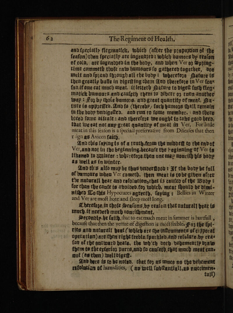 andf{pectatly flegnaatick, tobich (after the prepogtion of the feafon) then {pecially ate ingendzed: tobich bamtors bp realon of cold, are fugendzed tn tbe bobp, anb when Ver o) Spring- time commetl thofe rato humours fo gatheredtogetber, doe melt ano fpiean thoughall tbe boop: wherefore Matare is then greatly bufte in digetting thent. And therefore tn Ver feas feu.tfone cat much meat, itlettetb Pature to digek fuch Clea: matick bumours.and cauleth them ta oibere o» tutnandtber wap : Fo by thole bamons, aub great quantifp of meat, a- {ute ts oppac(feo. And fa (thereby, (uc gunio26 (hail remaím {nthe boop budigees, anb run to fotie member, : and there biced fome bifcafe : and therefore we ought £o take good been, (Oat ive eat not any great quantttp of meat tt Ver, For liede meat in this featon is atpeciall prefervative from Dileafes that then t :igü ag Avicen faith. And this laping ts of a truth. from tbe middecE to the endot Ver.and not tu tbe bealnntag.becaafe the beginning Of Ver (s I(&eneb to qqinter : wherefore. then one map Noarily hfs bony 83 Well as (a winter. And this alfo map be thas oriber(tooo : 3f the boop be fall of 9umouts when Vcr cometh, then meat ts tobe gtven after the naturall beat anb refolation, tbat (5 cauten of the Woop : tor chen the cante (s aboided.fo2 tobich, meat Mould be dimi- Wipro Wo thts Hypocrates agreeth, fapíng s. Belliesin Winter and Ver are moft hote.and fleep moft long. Mherefoze, in tbofe Scalons,bp reaton chat naturali peat ts ntuch. lt needeth muc nonritgment, | | Becondlp. be fatth that to eatmuch meat in fummer is hurtfull , becaufe that then the vertue of digeftion is moftfeeble. $F a2 the fpt- tits anb natarall geal ( tobic are the (ntraments of corporal operation) are then right teeble;fparkled.and refelute.bp reas fon of rhe antwward beate, the wh'ch doth. bevementip Dato tpem te the ertertoz parts,and fo caufetb,tgat mach meat cats not (as then) tvelittgeff. Wl And bere ts to be noted, that (o) as mucé as the vehement | refolaticn of humidities, \( ag well fabftantíall;as paiteg | al