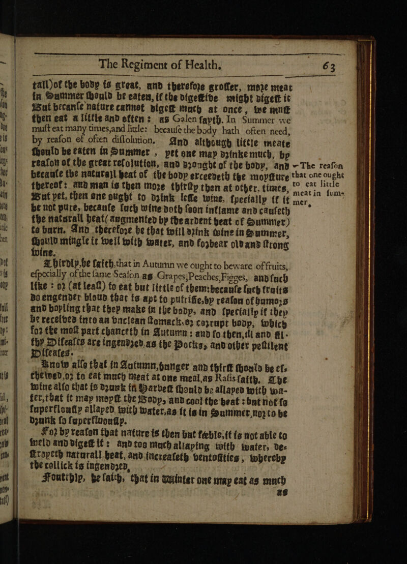 &gt; EXE — p a DE The Regiment of Health. tall)of the bobp (5 «teat, and therefore groffer, more meat fn Sumner ould be eaten, ifthe digekibe might pígett ic Wut becanle nature cannot pigcit mach at once, tee mung ¢heti cat a little and often: as Galen fartb. In Summer we muft eat many times,and little: becaufethe body hath often need, by reafon of often diflolution. np although little meate fyould be eaten i Summer , pet ene may pyinke much, bp Wat pet, ther one ougbt to drink lee wine, fpeciallp tf i£ mer, be not pure, becaufe fuco wine doth feon intiame and caufetl) the natatall beat/ augmented by the ardent beat of Gummer ) te barn. Ann therefore be that will aink wine in Summer, sei mitigte it weil wlth water, anb fosbear olt ans Trong ne. ar birodly.be fattb.that in Autumn we ought to beware of fruits, efpecially of the (ame Seaton ag Grapes;Peaches;Fieces, and fuch like : 02 (at leaf) fo eat but iittle of them:becanfe fach ftotts Bo engender bloub t6at ts apt to putrifie.bp reafon of bumo;s and bopling that thep make th the bobp, amp fpectallp if thep be recelbta into au baciean fomack,e) coyrapt boop, which fo? tke mok part tpancetb ín Autumn: aub fo.tben,dl ano gi- thy Difeales are ingendzev.a5 tbe Wocks, andother petlilent t»ifcafes. Brow allo tbat (n Autumn,panger ann tbtrft Mould be cf» chetwed,o2 fo cat mech Meat at one meal,as Rafistatth, he tote alfo that (5 b3umk th SSarbet (üonlo be allapeo with wa- fct,tbat (t map meptt the Bopp and cool the beat : bnt riot fo fuperfloafiy allaped. teith water.as ft (gin Summmer,toz to be D;utik fo fapertluougp. J02 by teafon that nature ts then but féblo;tt (s not able to ineld and oígeft it: tnb too much allaptng twith water, dex Lropeth naturall beat, and.increateth ventofties , tobtrebp the roll ick ts ingend3ep, . Foutipip, belaty, that in winter one ntap eat as mach