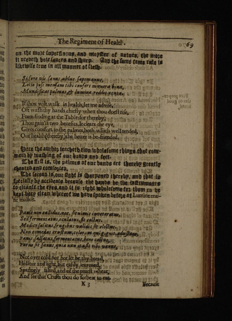 ott. the moze [aper acug, and. ntopfter of Ratate; the moze t ncedeth bote dauces.and tarp.) inp tpe famé tante rale ts - Atketpife trae in alUmaunecottlefg. ios, es Sáfere 71» [anus ablue | fapemanus, M is Lotio poft means tibi confert mituera bina, i. Mundificat palmas che lmminp.reddu menta. ; a1» IÉtbou wilt walk in health/let me advife,. 7 OR wath thy hands chiefly when thou.doeftrife tem feeding at the Table:for thereby «y hn ni ,.; chou gain’t wo, benefits,Jeclears.the eye, |.) +. | yo Givescomfort. tothe palmes,both which well tended, . .. y . à Our health (chereby))the better is be-friended, : dini , Bere té atitboy teacpetb tino wholefome thirms.that con | gmetb bp wating of eur baursand fet. o .. he fiit is, the palmes of enr banbs are thereby greatly MhoateD and conaogten, ^... ein sr s en oso once | cobs fecoudts,onr abt is Garpencd thereby, and that ig dptclallp bp accibente becaute tbe bands. be. tbe turuments focltanir tbe ¢pes.and it (s. right tobole(ome fo». them to ‘be | MpUUMP clean-whereot we babes fpoken before 6 Luminema- | nc manus. rtisstil tn tive initi e4 . dato NÉ js E ; ie eiua ing BUE — 628) 02,0 Me 659527223) aed od Borm d.t s, Panis non cAlidus.mec, [t mimis imveterntus,, i | — PWrHe ft (ARMS quia ARM ét bibs MAMAS iios eios y l € LICECUOEUE E in $g*c! 1rgse pei dt deron ed e | xe Notortreold nor hocce shy bread,» 7: son Hollow and light bus cafily legend, -. 5; ait go Spedgly,.faledand of dhe pase he * 7 * f T r : x» $34 pef eth ue aos bah di u j PY 1 I LT hf f pes yeh tite .  AA» P K3 17 Mecauíe —————————————— za — — — — ——————— X