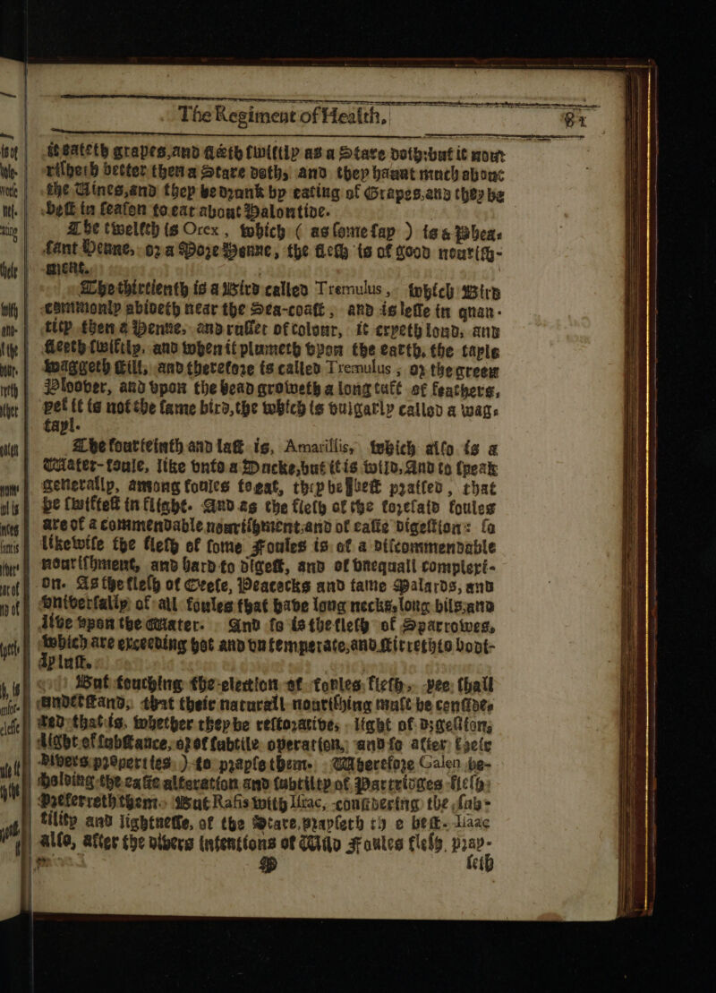 Wo eR 7T iteatcty grapes,anb Leth fiptftiP av a Stare poto:but it mow ri(berb better theta Stare pot and tbep haant mnch abonc the Wines,and thep be drank bp eating of Grapes.any they ba . | Det ta feafon to. eat about Dalontive. | | e| Zhe twellth is Orex , tubícg ( as fontefap ) ig &amp; 13bes« | fant Deine 02a SDoje Benne, the fled (s of Sood neuritg- | ment. | Whethirtienth is a sivo calloo Tremulus, tpbícl tistrb | cBntinonip abioctb near the 2ea-coatt, anb islefe tn qnaa- .| ftp tena ene, anb ralfec otcolour, it erpeth load, any | fieeth (witty, and topenítplumeto byon tbe earth, the taple | *eaggetb Kilt, and thetetore (s calleo Tremulus ; 0? the creew | jeloober, aud pon the bead groweth a long tutt of feathers, | pet à ig not the fame bird,the which ts Guigarl» called a wags » dapl. | Abe foutfeinth anb la ig, Armarillis, tebich aifo is a — Water-toule, like onfo a Dacke,but ttis wild, And to (peak Generally, among fonles fogat, tbipbe]iett prattes, that ig} be Cistftett inflight. Qndag tbe flet of the focal foules | ateof acommendable nomvíígtient.ano of caffe bíaeffion: fa s} lketvífe tpe Heth of tote soules is. of a Dtfcommendable noarifhment, anb bard to digeft, and of bnequall compleri- On. As (ge fle(p of Crete, Weacecks and fame alards, and | :eniterfallp of all fonles that babe lota necks, ong bile;ano | dive spon the cuiater- Gnd fo tstbhetlety of Sparcowes, | ap abe exceeding bat anv bu femperate,ano.Mirrethto Dopt- | : p luft. ; | oo) Wat touching the-elecion ef tontes:fiefb. -vee: thail yf) adelHand, tbat thee naturall noarthhing tale be centibte | Pedethatds. tobecber tbtp be reftoratives . ight o£ ds xefton, dgbtoffabatce, o? ef labtile operation, and fo after) Egete yl | Pibersip2Sperttes: ) to prapfetbem- Wa berefoze Galen pg-- T | halving the cafe alferatíon and fabtilty ot 3Dactvtomes Help: m qeterretbtgem. Wat Rafis with lac, -confibertng: the fab  | Til ant ligbtnetfe, of the Wtare.Braplerh cy e bem. liac if if) ALG, After the viberg (ntent(ons of io 3roulce flely, áo i