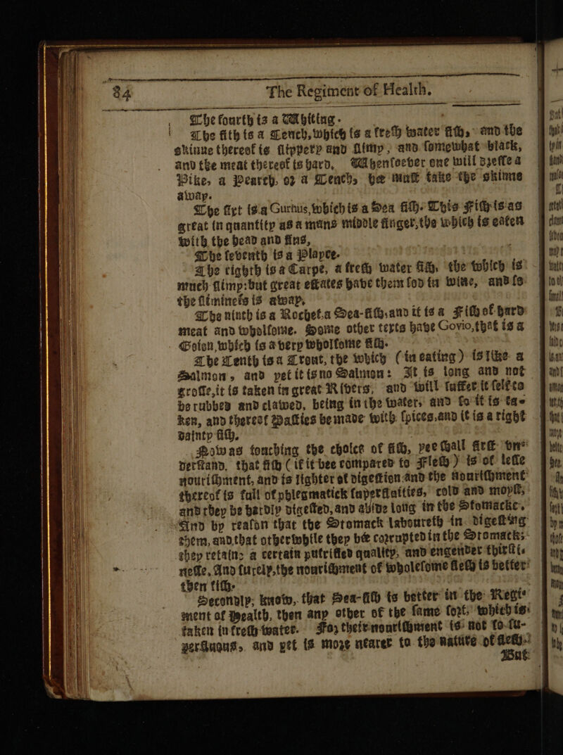 { í i The Regiment of Health. Sr he fourth ts a UA biting - dun : abe fith ts a Ceuch, which ts a fee} tester HH,” and the okiune thereof ts ftppery and Aimy, ano. fompwbat blark, anv the meat thereof ts yard, WAgenteeber ene will dete Pd a earch, o? a £Lentb, be mut take the skinne aivap. | 7 Whe fet isa Gurhus, whichis a Sea AH. Lots Sri (sas artat (n quantitp asa mens middle finger, the which ts eaten with tbe bead and fing, $C 6e leventh ts a Plapee. | Abe tighth ipa Carpe, a ftet water &amp; the tobico Is nut fimp:but great e&amp;ates babe them fod tr lote, ans f9 tbe fliminefs {3 atoap, Sr be nintb isa Rochet.a Sea-AG amo it (ea. rif of hard Meat ano topolfome. Soe other terts babe Govio, that is a Goten, which (o aterptebolfome HM. — —— arbe Tenth isa z tout, toe whicy (ineating) íSTibe a Zalmon, and petitisno @aluon: Ft ts long and nog — grotfeit 6 taken tr great Riders, and twill fuffet (t felt ta berubbeg andclawed, being inthe tater, and fa itis tae | ken, and thereof @aties bemave twith fpices.and (t ia a right dainty ftp. Howas touching tbe cholce of Ho, vee Mall fre tn* Detfiany. that filth ( if tt bee compared fo Flew) ts of lette nouri®ment, and [s ttabter et vigettionand the Sourthhment ehereof ts fall ofpblesmatickh faperdaities, cold and moptt; them, and.tbat other inbtle thep bee coprupteb in the Stomacks: | rege, And furely,the moucidyurent of tobolefome Bet i$betfer^ | teen tit. és V | | £econolp; kaoto, tat. Hea-Mit (s better’ tt the Regt ent of Jecalth, then anp otber of the fame: fort, tobtch is: éaken infretetwater. Jor thefrronrtfusent ts Rot fo- ftt- zerüugus. ang pef i$ moge utarer. fa. the nattite of jr 1 : nt |