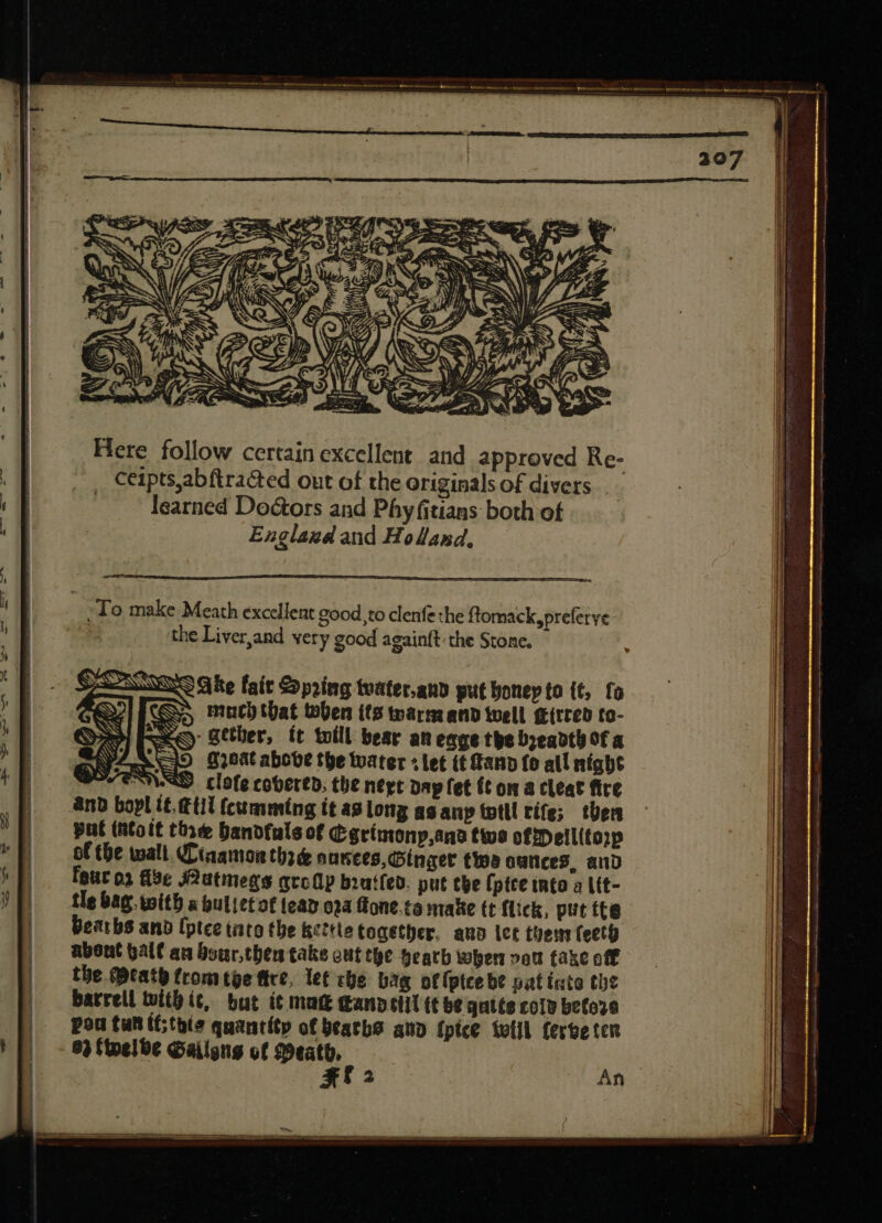 — ——— $E: » ——— d = —————————— SR Sg E : Ifi. a Y - 5 «fd « M SS NW SS t n S 3 P Hs WE; €. Il C» hs / 2? = a (3 KO SEES , VU AS i Y ae P CS etn OPES OMY LATACRREREUCIM — Sas Here follow certain excellent and approved Re- , Ceipts,abftracted out of the originals of divers | learned Doctors and Phy fitians both of .. Englasgd and Holand, ; To make Meath excellent good to clenfe the ftomack,preferye the Liver,and very good againft the Stone. SSNS Ge fait Spring tuater.anp put bonep to (t, fo p much that tben its tars: and well g{rred to- - gether, tt toill bear an eage the breadth of a ove the tuater + let it Fand fo all night WSS. clofe covered, the nege dap fet ít on a cleat fire nd bopl tt. tii (cumming it ag long as anp tptll rife; then put (ttoit thre bandfuls of Cgrtmony,ana twe offDellitop of the wall. Cinamon thre nantes, Singer tips ounces, and Igut o3 fide JOutmegs atc(1p brutfed. put tbe fptce into a Lit- tle bag. with a bulietof lea0 024 fone.ta make tt flick, put tta Bearbs ano fptce tato the kettle togétber. auo let then fecto about galt an Sour,then take out tye Heath when vet fake off the Meath from tye fire, let che bag otfptcebe pat inte the barrell with ic, but ít matt dannetil (t be qutts coly before pou tun (this quantity of beaths and {pice toll ferbe ter 83 (nee Gailgns of Meath, | X An