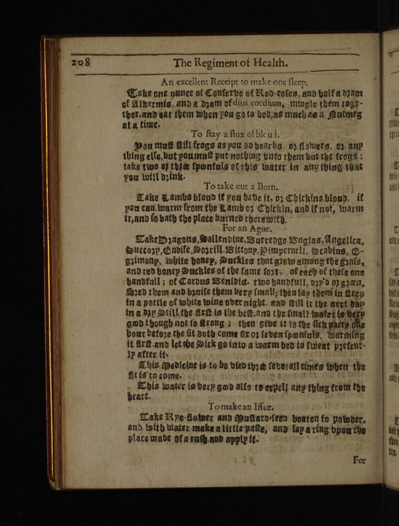 An excellent Receipt to make one fleep. QL akt one outice of Conferbe o£ Red-roles, any halfa dram of Aikermis, and a Dzattt of dius cordium, mingle them tage- thet.and eat then Wher Pou goto bed as niuebae a. Mutmeg at a fiie. | To ftay a flux ofblcui. Bou mule (EHI frogs as pou vo peacba. 63 flowers, oy an» thing elle, But pountal putnotbine onto them but the (roms; fake tho 02 thee fponfuls ottbís water in any thing that veu twill oink. To take out a Burn. | Make Wambs blond (f pot bave (t, o3 t blichins blows, if pou cau, warrit from tbe Lambo. C eíckin, and if not, toarm it,and (o bath the place barneo therewity. | For an Ague. Wakes ragons, Spallenv(ne. 5 arrengebugias, Angelica, Succor,cudife, Dorrtll.wittonp,wimverneli, &amp;cabtas, G- gilitionp, tbite ponep, Suackles that grow among tbe gals, and red boncy Suckles of the fame fort, ofeach of thele one banbfall; of Cardus Wenidic. ttoobanbfull, o;p 0 02 a ree, ed them and byuife teen Verp fmall; then lap tbetii in Keep ina pottle of white wine overnight, anv Gill (t the mert bap ina Bap Still the Ark is the bet. and the (ital t watet to betp ganthough not ío rong ; then atve tt to the fick party dhe bout before the GE Both come Gro) (even {panfuls, Watming i£ fif. anb let he Dick go into a warm bed to fweat prefent- ly after tt. | | | 3L bis Medicine is to be dled (is d (eter times when the fit ($ ta come. - sham Dt uf i ELhis water (S berp god alfo to eypél] ait thing trotit the catt. | Tomakean Iffue; ake 1X pe-floteec ana Muftara-feeo boateuto potober, and teítb Water-make alittle pate, ang Tap aring bpom the place made ofaruhand apply tt. iet