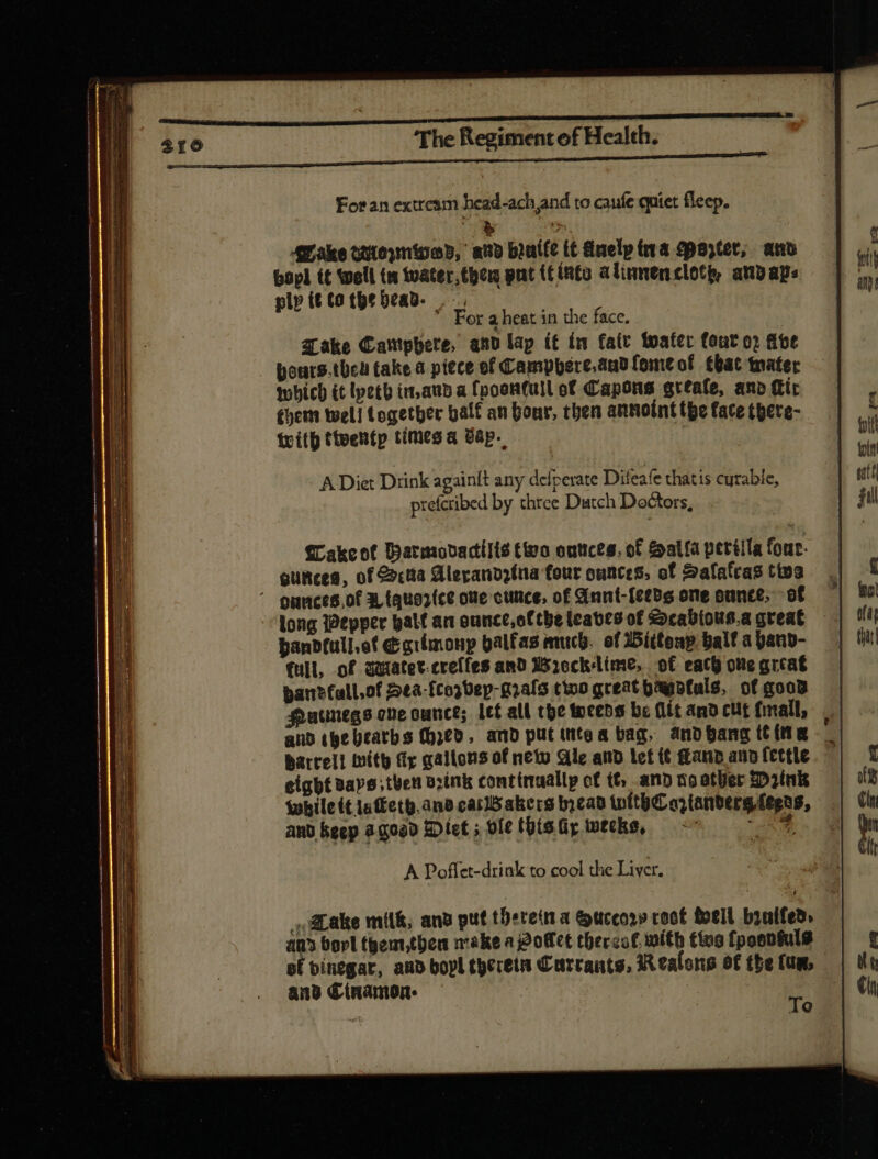 For an extream head-ach and to caufe quiet fleep. Make tttoymipob, avd braille tt duelp tra qparter, and bopl it Spell us water, the pat (fints alinnencloty, anpaps * For aheat in the face. Take Cariphere, and lap ít in fate tater font o) (fot pours.then take a piece ef hit br ona fomtof tbat mater which (t lpeth in,aud a fpoen(ull of Capons grtafe, anb (tir cher well togetber balf an Donr, then annoint tpe face there- With tteentp times a Bap. A Diet Drink againit any defperate Difeafe thatis curable, prefcribed by three Dutch Doctors, Wakeot Harmovactilis tivo outices, of Sala periila four. ounces, of Scta Alerandzina four ounces, of Salatras tive ' onnces.of 3, (quo2(ce ove cunce, of Annt-{eeds one ounce, of long Pepper palf an ounce,ottbe leaves of Scabious.a great hanbdfull,of d crimonp balfas much. of Witteap ball a pand- (ull, of uiatet-creffes and Wrocklime,. of each ove great ban?fall,of 2ta-fcoj0sp-gaafo tino great hayotals, of goo Hucmegs one ounce; let all the weeds be (ít and cut (mall, and the beaths (ed, and put intea bag, anobang (tina barrell With tip gallons of netu Ge and lef i£ (tano ano ftttle eight saps then brink continaallp of tt, and no other Drink while tt iatketh. and carldakers bead with o, (arbere (epos, and keep agogd Diet ; ole this iy weeks, ee A Poffet-drink to cool the Liver. ,ALake milk, and put theretna &uccos» roct bell bintfed. — | an borl themt,then make aj2offct thercof. mith ting fpoantuls pf binegar, and bopl therein Currants, Realons of the fum, ans Cinnamon. — x : AQ