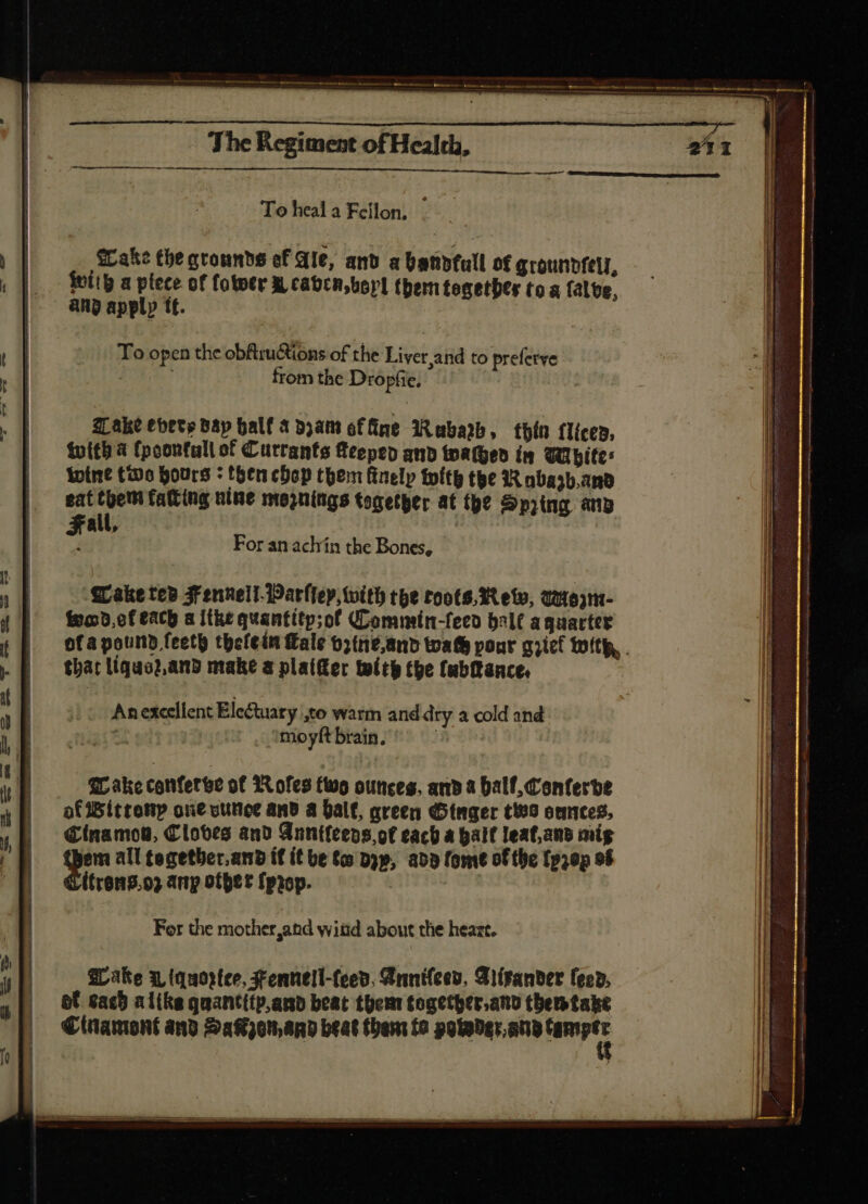 To heala Fellon, © Wake the grounds ef Ale, and a handfull of qrounvfel, | $a plece of fototr X, cabca,borl them tecetbtr toa falte, np apply tt. To open the obftructions of the Liver,and to prefetve ; from the Dropfie, — For an achín the Bones, ‘Wake te» Fennell-Parlley, with tpe roots. 3t eto, Qotojnt- fond, cf each a itke quantitp;of QCommin-feeo bale aguartee ofa pound feeth thefein fale b2tne,and toafh pour grief with, . thar liquez.and make a plaifter tlt the (abfance. An excellent Ele&tuary Xo warm and dry a cold and s . ?moyftbrain. £r ake confert? of Rofes two ounces, and a Dalf, Conferbe afWitrenp ove vunce and a ball, green (Dinger C199 oances, Cinamov, Cloves and Gnntfeeps, ot cach a hall leaf,and mig E cde all tegetber.and if it be to Dp, abb fomt of the fp;0p of trong. o? any other {prop. | For the mother,and wiüd about the heazt. Hake 3, tquortee, Fennell-feed. Annifees, Aiirander fev. bf cach alike quantitp,anb beat them together,and themtabke € inamont and Sakon, and beat thaw fo poweder.any sai a