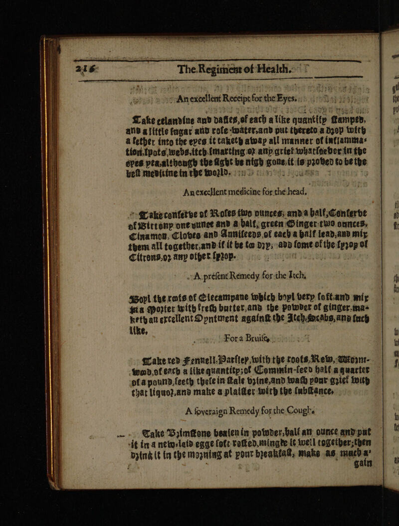An excellent Receipt for the Eyes.) >. Take celandine and dafics,of each alike quantitp ffamptb, ane alittle fagar atid rofe -twater.and put thereto a D30p totth a fetber into the epes it taketh atoap all manner of íafjamma: tiord.{pote webs. ttch-fmarthig or anp arter tobat(eeber iu tbe épes pla.altbongh the fíabt be nigh goue;it (s proved to be the bet mevitinetn the World. 550 0 oot c | Anexcellent medicine for the head, | * Wakecontetve of Toles two ounces: anb à Dal (Conferbe afwWttranp one yunet and à Dal f, green (Dinger tuo onnces; Cinamon, Cloves and Snuifeens.of cacb a half iead,anv míy them all togetbec.anb íf it be te Dy; ab fome of the fpzop of Citrons.o2 amp other fprep- | 804343 | E préfent Remedy for the Itch, SBoyl the rote of lecampane tobicb bopl berp. foft.and mir gia sorter twitb freth butter,and the potover of ginger.mas Rethan ercellent Dpntuent againk the Itech Aocabs, ang (ntf ike, == SSS aS Saws = —— ——— Fora Bruiíg, a qake ted Fennell. Warley with the roots. Rew, QUtoymt--— | Wood, of each a like quantitp;of Commin-fecd bal(agquactes | ofa pound.feeth tpefe in fale 65(ne,anb toafb pour griet with tyat liqao2.and make a plaiffer with tpe fubitance, Bal xum, plene roe) —— A foveraign Remedy for the Cough. SSS = = ; Take Byimeone beatenin potoder.balf at ounce anp put it in a neto-latd egae [oft Potted, mingte E well cogetber;tbern bytrá (t (a the Mogning at pour beakfad, make as. macd a’ gain <= guam ER ==