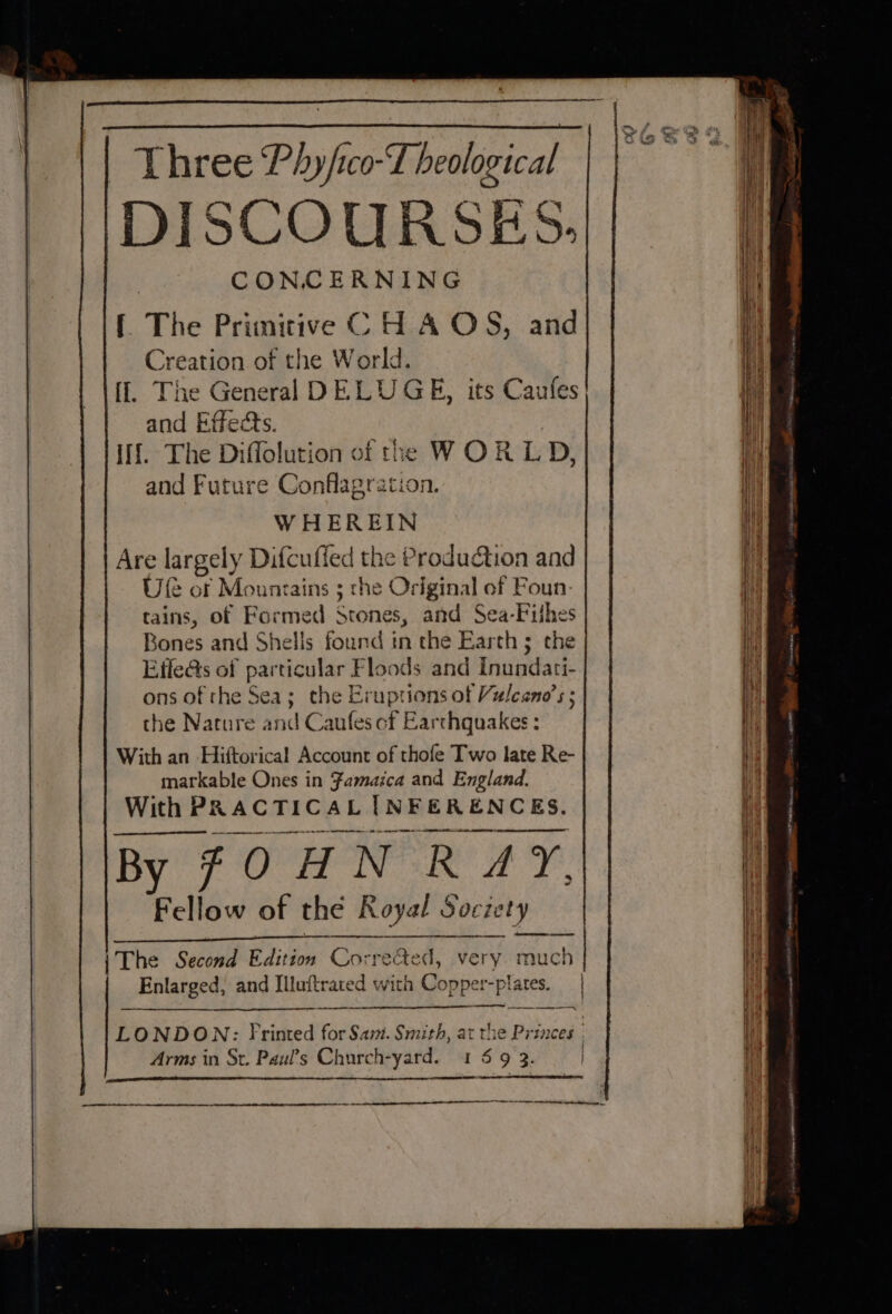 Three Phy/ico-T heological DISCOURSES. | CONCERNING {The Primitive C H A OS, and Creation of the World. [l. The General DELUGE, its Caufes and Effects. if. The Diffolution of the WORLD, and Future Conflagration. WHEREIN Are largely Difcuffed the Production and Ule of Mountains 3 the Original of Foun- tains, of Formed Stones, and Sea-Filhes Bones and Shells found in the Earth ; the Effe@s of particular Floods and Inundati- ons of rhe Sea; the Eruptions of Vulcano’s the Nature and Caufes cf Earthquakes; With an Hiftorical Account of thofe Two late Re- markable Ones in Famaica and England. With PRACTICAL INFERENCES. ee enrareemtne th ane By 7 O HN RAY, Fellow of the Royal Socie iety {The Second Edition Corre@ed, very much Enlarged, and Illuftrated with Copper-plates. | ind z —_ -—— a en er re ~ er a a ae tt etic,