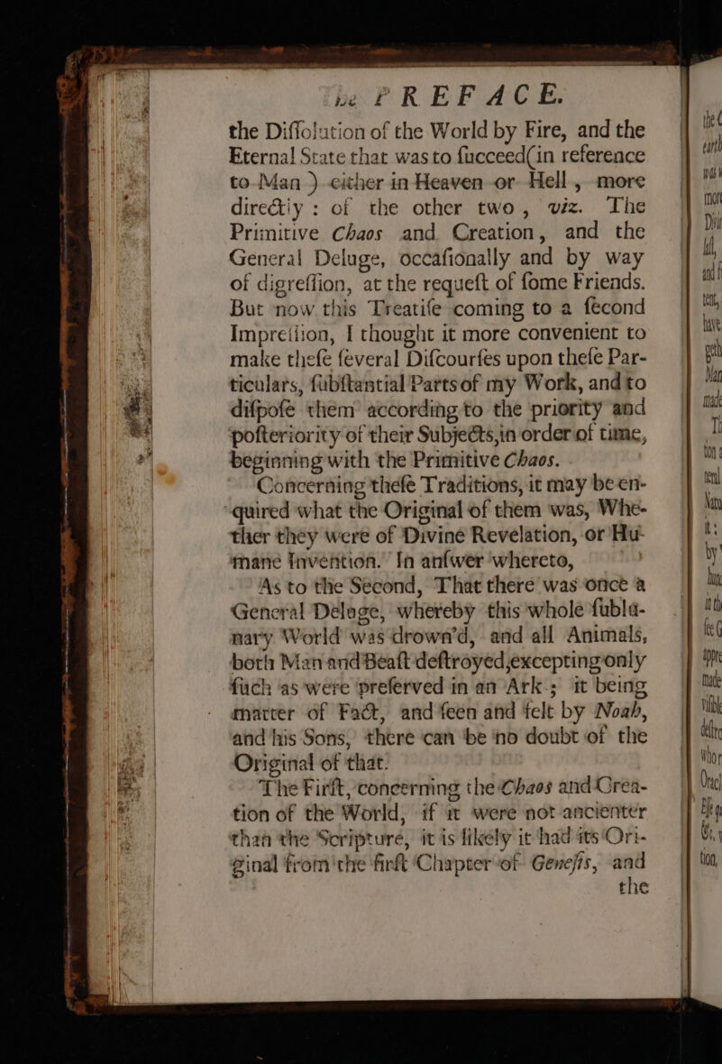 We the Diffolution of the World by Fire, and the Eterna! State that was to fucceed(in reference to Man ) either in Heaven or Hell , more dire&amp;tiy : of the other two, vez. The Primitive Chaos and Creation, and the General Deluge, occafionally and by way of digreffion, at the requeft of fome Friends. But now this Treatife coming to a fecond Impretiion, I thought it more convenient to make thefe {everal Difcourfes upon thefe Par- ticulars, fub{tantial Pattsof my Work, and to difpofe them according to the priority and pofteriority of their Subje@s,in order of time, beginning with the Primitive Chaos. Concerning thefé Traditions, it may be en- quired what the Original of them was, Whe- ther they were of Divine Revelation, or Hu- mane fnvention. In anfwer whereto, As to the Second, That there was once @ General Delage, whereby this whole fubla- nary World was drown’d, and all Animals, boris Man and Beatt deftroyed,excepting only fach as were preferved in an Ark.; it being matter of Fact, and feen and felt by Noah, and his Sons, there ‘can ‘be ‘ho doubt of the Original of that. The Firft, concerning the Chaos and Crea- tion of the World, if mw were not ancienter than the Scripture, it is likely it had its'Ori- inal fromthe firft ‘Chapterof Genefis, and the