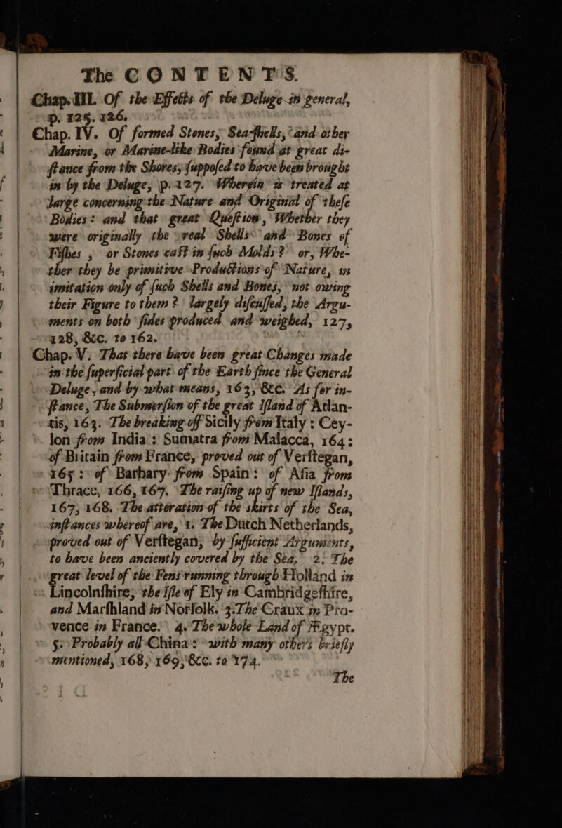 Chap. HII. Of the Effetts of the Delugei general, , 125, 126. | ¢ | Chap. IV. Of formed Stones, Seafhells, ‘and ather Marine, or DMarine-like Bodies found at great di- france from tive Shores, {uppofed to have been broug bt f |. Gn by the Deluge, p.127. Whergin’ s treated at | Jarge concerning the Nature anf Originil of thefe | |: Bodies? and that great Qweftiow, Whetber they were originally the real Shells and Bones of | he &gt; or Stones caft in {uch Molds? or, Whe- , ther they be primitiveProductions of Nature, in ; imitation only of {uch Shells and Bones, not owing their Figure to them? largely difcuffed, the Argu- | ments on both fides produced and weighed, 127, / | vg 28, 8c. to 162. gs | Ghap. V. That there bave been great Changes made | inthe fuperficial part\ of the Earth fince the General . Deluge, and by what means, 163, 800. As for in- france, The Submerfion of the great Ifland of Atian- tis, 163. The breaking off Sicily from Italy ; Cey- - | \. lon from India: Sumatra from Malacca, 164; : of Britain from France, proved out of Verftegan, 165 :: of Bathary- from Spain: of Afia from _ eoDhrace, 166, 167, ‘The rating up of new Ilands, | 167; 168. The atteration of the skirts of the Sea, inftances whereof are, t. Tbe Dutch Netherlands, proved ont of Verttegan, by {ufficient Arguments, , | to bave been anciently covered by the Sea, 2: The r | reat level of the Fens running through Holland in | Tamcoln Skies the ifieof Ely in Cambridgefhire, and Marland in Norfolk. '3:7he'Craux 7: Pro- vence in France. 4.'‘The whole Land of gy pt. | ge Probably al Chinas * with many others briefly » | ~\amentioned, 168, 169;8cC. ta 174. ~~ :