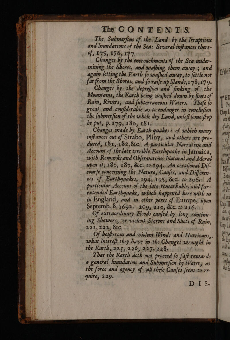 &gt; oe ee eee ee —S The CONT ENTS. The. Submerfion of the: Land: by the Irruptions | and Inundations of the Sea: Several inftances there- | of, 175,176,177. | Changes. by the encroachments of the Sea under- mining the Shores, and wafhing them away; and | again letting the Earth [o wafhed away, to fettle not : far from the Shores, and fo raife up Ilands,1778,179. | Changes by. the deprefion and finking of the Mountains, the Earth being wa{hed down by, {hots of | Rain, Revers, and fubterraneous Waters. Thefe fo | great and confiderable as.to endanger in conclufion | the fubmerfion of the whole dry Land, unlef. fome (top | be put, p. 179, 180, 181. Changes, made by Earth-quakes: of which many | inftances out of Strabo, Pliny, and others are pro- duced, 18%, .182,8¢c., A-particular Narrative and | Account of the late terrible, Earthquake in Jamaica, | with Remarks and Obfervations Natural and Moral | upon it; 186, 187, KC. t0.194-.An occasional Dil- courfe concerning the Natures Canes, and Differen- ces of, Earthquakes, 1945195, &amp;C. to.206s' A | particular Account of the late remarkable; and far- | extended Earthquake, which happened here with us in England, and in. other parts of Europe, upon Septemb. 8.1692. 2095 210, &amp;C. to 216. | Of extraordinary Floods caufed by long continu- | ing Showers, or violent. Storms and Shots of Rain, | 221,222; &amp;c. Of boifterous and violent. Winds and Hurricans,. | what Intereft they have inthe. Changes wrought in | the Earth, 225,226, 227,228 § .. That the Earth doth wot proceed fo faft towards a general Inundation and Submerfion by Water; as the force and agency of all thee Caufes feem tosre- quire, 229.