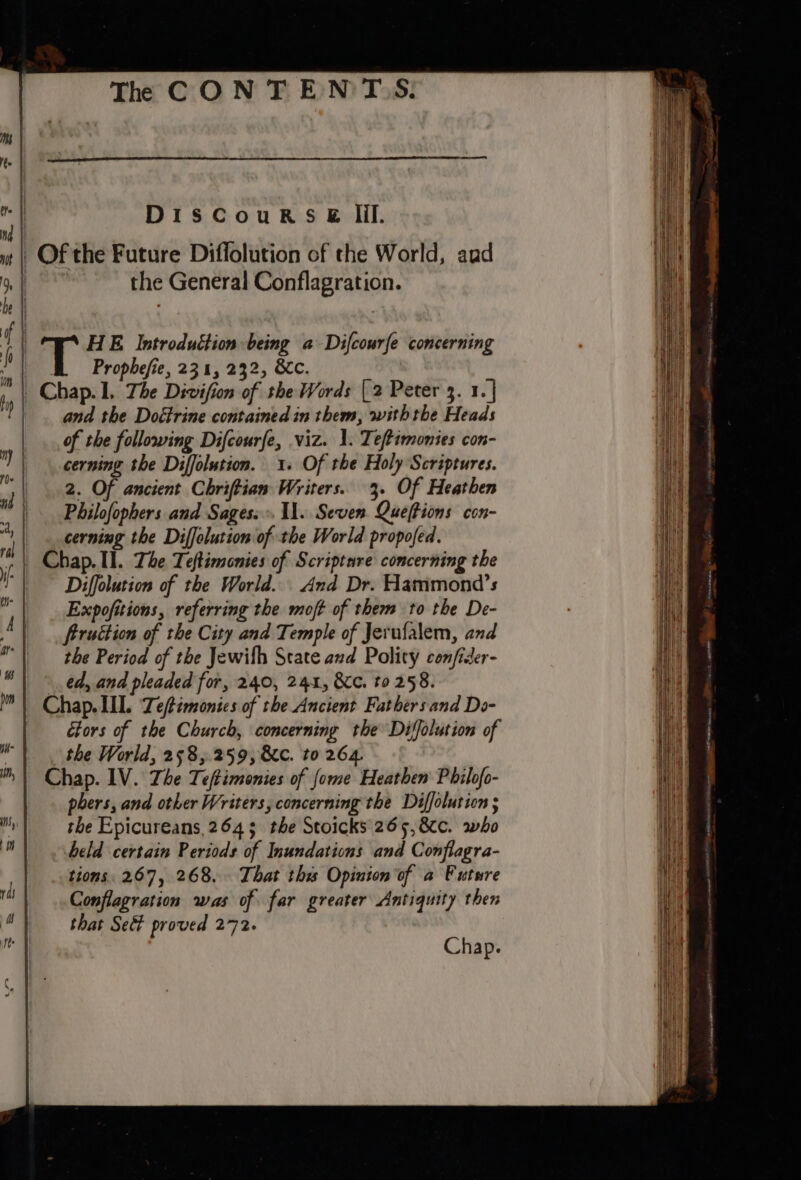 ‘ DiscouRs&amp; lil. if wt Of the Future Diflolution of the World, aud » | the General Conflagration. be q | iT HE Introduction being a Difcourfe concerning : Prophefie, 231, 232, 8c. . De: 1, The Divifion of the Words {2 Peter 3. 1. | | and the Doétrine contained in them, with the Heads of the following Difcourfe, viz. 1. Teftimonies con- | | cerning the Diffolution. 1. Of the Holy Scriptures. | 2. Of ancient Chriftian Writers. 3. Of Heathen , Philofophers and Sages: 11. Seven Queftions con- * cerning the Diffolution of the World propofed. | Chap. IL. The Teftiononies of Scripture concerning the | Diffolution of the World. And Dr. Hammond’s | Expofitions, referring the moft of them to the De- Aq frruttion of the City and Temple of Jerufalem, and 4 the Period of the Jewifh Scate and Polity confis ider- ed, and pleaded for, 240, 241, Kc. to 258. ii Chap. IIL. Teftimonies of the Ancient Fathers and Do- ctors of the Church, concerning the Diffolution of id the World, 258,.259, &amp;c. to 264. ™ \ Chap. IV. The T eftimenies of fome Heathen Philofo- phers, and other Writers, concerning the Diffolution ; i the Epicureans, 264 3 ‘the Stoicks' 26 5, 8c. who held certain Periods of Inundations and Conflagra- tions. 267, 268. That this Opinion of a Future Conflagration was of far greater Antiquity then “| that Sed proved 272. o Chap. ray H ———— eee 5 ae a --- ——— = = se ——— eS Seolienaemeenes -- = SS = == Set See See === ———— ee —=
